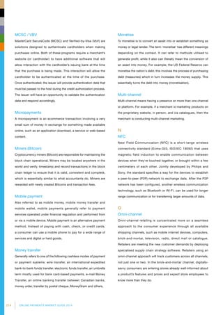 214 ONLINE PAYMENTS MARKET GUIDE 2014
MCSC / VBV
MasterCard SecureCode (MCSC) and Verified-by-Visa (VbV) are
solutions designed to authenticate cardholders when making
purchases online. Both of these programs require a merchant’s
website (or cardholder) to have additional software that will
allow interaction with the cardholder’s issuing bank at the time
that the purchase is being made. This interaction will allow the
cardholder to be authenticated at the time of the purchase.
Once authenticated, the issuer will provide authentication data that
must be passed to the host during the credit authorization process.
The issuer will have an opportunity to validate the authentication
data and respond accordingly.
Micropayments
A micropayment is an ecommerce transaction involving a very
small sum of money in exchange for something made available
online, such as an application download, a service or web-based
content.
Miners (Bitcoin)
Cryptocurrency miners (Bitcoin) are responsible for maintaining the
block chain operational. Miners may be located anywhere in the
world and verify, timestamp and record transactions in the block
chain ledger to ensure that it is valid, consistent and complete,
which is essentially similar to what accountants do. Miners are
rewarded with newly created Bitcoins and transaction fees.
Mobile payment
Also referred to as mobile money, mobile money transfer and
mobile wallet, mobile payments generally refer to payment
services operated under financial regulation and performed from
or via a mobile device. Mobile payment is an alternative payment
method. Instead of paying with cash, check, or credit cards,
a consumer can use a mobile phone to pay for a wide range of
services and digital or hard goods.
Money transfer
Generally refers to one of the following cashless modes of payment
or payment systems: wire transfer, an international expedited
bank-to-bank funds transfer, electronic funds transfer, an umbrella
term mostly used for bank card-based payments, e-mail Money
Transfer, an online banking transfer between Canadian banks,
money order, transfer by postal cheque, MoneyGram and others.
Monetise
To monetise is to convert an asset into or establish something as
money or legal tender. The term 'monetise' has different meanings
depending on the context. It can refer to methods utilised to
generate profit, while it also can literally mean the conversion of
an asset into money. For example, the US Federal Reserve can
monetise the nation's debt; this involves the process of purchasing
debt (treasuries) which in turn increases the money supply. This
essentially turns the debt into money (monetisation).
Multi-channel
Multi-channel means having a presence on more than one channel
or platform. For example, if a merchant is marketing products on
the proprietary website, in person, and via catalogues, then the
merchant is conducting multi-channel marketing.
N
NFC
Near Field Communication (NFC) is a short-range wireless
connectivity standard (Ecma-340, ISO/IEC 18092) that uses
magnetic field induction to enable communication between
devices when they're touched together, or brought within a few
centimeters of each other. Jointly developed by Philips and
Sony, the standard specifies a way for the devices to establish
a peer-to-peer (P2P) network to exchange data. After the P2P
network has been configured, another wireless communication
technology, such as Bluetooth or Wi-Fi, can be used for longer
range communication or for transferring larger amounts of data.
O
Omni-channel
Omni-channel retailing is concentrated more on a seamless
approach to the consumer experience through all available
shopping channels, such as mobile internet devices, computers,
brick-and-mortar, television, radio, direct mail or catalogue.
Retailers are meeting the new customer demands by deploying
specialised supply chain strategy software. Retailers using an
omni-channel approach will track customers across all channels,
not just one or two. In the brick-and-mortar channel, digitally-
savvy consumers are entering stores already well-informed about
a product’s features and prices and expect store employees to
know more than they do.
 