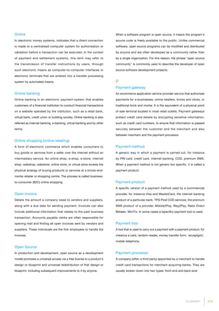 215GLOSSARY
Online
In electronic money systems, indicates that a direct connection
is made to a centralised computer system for authorisation or
validation before a transaction can be executed. In the context
of payment and settlement systems, this term may refer to
the transmission of transfer instructions by users, through
such electronic means as computer-to-computer interfaces or
electronic terminals that are entered into a transfer processing
system by automated means.
Online banking
Online banking is an electronic payment system that enables
customers of a financial institution to conduct financial transactions
on a website operated by the institution, such as a retail bank,
virtual bank, credit union or building society. Online banking is also
referred as internet banking, e-banking, virtual banking and by other
terms.
Online shopping (online retailing)
A form of electronic commerce which enables consumers to
buy goods or services from a seller over the internet without an
intermediary service. An online shop, e-shop, e-store, internet
shop, webshop, webstore, online store, or virtual store evokes the
physical analogy of buying products or services at a bricks-and-
mortar retailer or shopping centre. The process is called business-
to-consumer (B2C) online shopping.
Open invoice
Details the amount a company owes to vendors and suppliers,
along with a due date for sending payment. Invoices can also
include additional information that relates to the past business
transaction. Accounts payable clerks are often responsible for
opening mail and finding all open invoices sent by vendors and
suppliers. These individuals are the first employees to handle the
invoices.
Open Source
In production and development, open source as a development
model promotes a universal access via a free license to a product's
design or blueprint and universal redistribution of that design or
blueprint, including subsequent improvements to it by anyone.
When a software program is open source, it means the program's
source code is freely available to the public. Unlike commercial
software, open source programs can be modified and distributed
by anyone and are often developed as a community rather than
by a single organization. For this reason, the phrase open source
community is commonly used to describe the developer of open
source software development projects.
P
Payment gateway
An ecommerce application service provider service that authorises
payments for e-businesses, online retailers, bricks and clicks, or
traditional brick and mortar. It is the equivalent of a physical point
of sale terminal located in most retail outlets. Payment gateways
protect credit card details by encrypting sensitive information,
such as credit card numbers, to ensure that information is passed
securely between the customer and the merchant and also
between merchant and the payment processor.
Payment method
A generic way in which a payment is carried out, for instance
by PIN card, credit card, internet banking, COD, premium SMS.
When a payment method is not generic but specific, it is called a
payment product.
Payment product
A specific version of a payment method used by a (commercial)
provider, for instance Visa and MasterCard, the internet banking
product of a particular bank, TPG Post COD services, the premium
SMS product of a provider, Mobile2Pay, Way2Pay, Rabo Direct
Betalen, MiniTix. In some cases a (specific) payment tool is used.
Payment tool
A tool that is used to carry out a payment with a payment product, for
instance a card, random reader, money transfer form, ‘acceptgiro’,
mobile telephone.
Payment processor
A company (often a third party) appointed by a merchant to handle
credit card transactions for merchant acquiring banks. They are
usually broken down into two types: front-end and back-end.
 