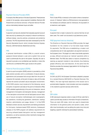 216 ONLINE PAYMENTS MARKET GUIDE 2014
Payment Service Provider (PSP)
A company that offers service in the area of payments. These services
consist of, for example, various payment modalities, Electronic Bill
Presentment and Escrow services. A Payment Service Provider
acts as intermediary between buyer and seller.
PCI-DSS
A payment card security standard that evaluates payment account
data security by assessing the company’s network architecture,
software design, security policies, procedures and protective
practices. The PCI requirements have been developed by the PCI
Security Standards Council, which includes American Express,
Discover, JCB International, MasterCard and Visa.
PIN
A personal identification number (PIN) is a secret numeric
password shared between a user and a system that can be
used to authenticate the user to the system. Typically, the user is
required to provide a non-confidential user identifier or token (the
user ID) and a confidential PIN to gain access to the system.
Point-to-Point-Encryption (P2PE)
A point-to-point encryption (P2PE) solution is provided by a third
party solution provider, and is a combination of secure devices,
applications and processes that encrypt data from the point of
interaction (for example, at the point of swipe or dip) until the data
reaches the solution provider’s secure decryption environment.
A PCI P2PE solution must include all of the following: secure
encryption of payment card data at the point-of-interaction (POI);
P2PE-validated application(s) at the point-of-interaction; secure
management of encryption and decryption devices; management
of the decryption environment and all decrypted account data;
use of secure encryption methodologies and cryptographic
key operations, including key generation, distribution, loading/
injection, administration and usage. Version 1.1 of the P2PE
Standard contains security requirements and testing procedures
for third-party, hardware-based P2PE solutions. Subsequent
releases of the P2PE program will address requirements for
securing software-based decryption and key management
operations, as well as scenarios where merchants manage their
own cryptographic keys.
POS
Point of sale (POS) or checkout is the location where a transaction
occurs. A checkout refers to a POS terminal or more generally to
the hardware and software used for checkouts, the equivalent of
an electronic cash register.
Pre-paid
A payment that is made in advance for a service that has not yet
been used. The ‘credit’ can be stored on a(n) (electronic) carrier.
PSD (payment service directive)
The Directive on Payment Services (PSD) provides the legal
foundation for the creation of an EU-wide single market
for payments. The PSD aims at establishing a modern and
comprehensive set of rules applicable to all payment services in
the European Union. The target is to make cross-border payments
as easy, efficient and secure as 'national' payments within a
Member State. The PSD also seeks to improve competition by
opening up payment markets to new entrants, thus fostering
greater efficiency and cost-reduction. At the same time the
Directive provides the necessary legal platform for the Single Euro
Payments Area (SEPA).
PSD2
On 24th July 2013, the European Commission adopted a proposal
for a revised Directive 2007/64/EC on Payment Services (“the
PSD2”). The main high-level objectives of the revision are to
promote better integration, more innovation and more competition
in the market for payment services within the EU.
Q
QR codes
A QR code (quick response code) is a type of 2D bar code that is
used to provide easy access to information through a smartphone.
There are static QR codes, which are used to disseminate
information to the general public and dynamic codes, which
offer more functionality, such as editing the code at any time and
targeting a specific individual for personalised marketing.
 