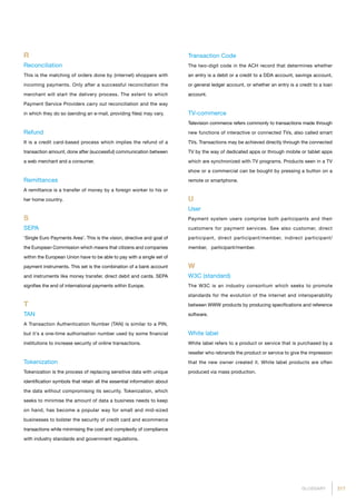 217GLOSSARY
R
Reconciliation
This is the matching of orders done by (internet) shoppers with
incoming payments. Only after a successful reconciliation the
merchant will start the delivery process. The extent to which
Payment Service Providers carry out reconciliation and the way
in which they do so (sending an e-mail, providing files) may vary.
Refund
It is a credit card-based process which implies the refund of a
transaction amount, done after (successful) communication between
a web merchant and a consumer.
Remittances
A remittance is a transfer of money by a foreign worker to his or
her home country.
S
SEPA
‘Single Euro Payments Area’. This is the vision, directive and goal of
the European Commission which means that citizens and companies
within the European Union have to be able to pay with a single set of
payment instruments. This set is the combination of a bank account
and instruments like money transfer, direct debit and cards. SEPA
signifies the end of international payments within Europe.
T
TAN
A Transaction Authentication Number (TAN) is similar to a PIN,
but it's a one-time authorisation number used by some financial
institutions to increase security of online transactions.
Tokenization
Tokenization is the process of replacing sensitive data with unique
identification symbols that retain all the essential information about
the data without compromising its security. Tokenization, which
seeks to minimise the amount of data a business needs to keep
on hand, has become a popular way for small and mid-sized
businesses to bolster the security of credit card and ecommerce
transactions while minimising the cost and complexity of compliance
with industry standards and government regulations.
Transaction Code
The two-digit code in the ACH record that determines whether
an entry is a debit or a credit to a DDA account, savings account,
or general ledger account, or whether an entry is a credit to a loan
account.
TV-commerce
Television commerce refers commonly to transactions made through
new functions of interactive or connected TVs, also called smart
TVs. Transactions may be achieved directly through the connected
TV by the way of dedicated apps or through mobile or tablet apps
which are synchronized with TV programs. Products seen in a TV
show or a commercial can be bought by pressing a button on a
remote or smartphone.
U
User
Payment system users comprise both participants and their
customers for payment services. See also customer, direct
participant, direct participant/member, indirect participant/
member, participant/member.
W
W3C (standard)
The W3C is an industry consortium which seeks to promote
standards for the evolution of the internet and interoperability
between WWW products by producing specifications and reference
software.
White label
White label refers to a product or service that is purchased by a
reseller who rebrands the product or service to give the impression
that the new owner created it. White label products are often
produced via mass production.
 