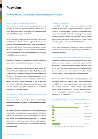 22 ONLINE PAYMENTS MARKET GUIDE 2014
How to Make Cross-Border Ecommerce Profitable
Payvision
Growth slowing in established markets
Ecommerce, as an industry, is now two decades old and it is
booming. In 2013, global ecommerce sales topped USD 1.25
trillion, according to reports by eMarketer.com. Sales are forecast
to hit USD 1.5 trillion by the end of 2014.
But the engines driving global ecommerce are shifting gear.
Established markets are witnessing a growth downturn, while
emerging markets are now taking centre stage. In North America
and Western and Central Europe, ecommerce growth is tailing
off where saturation points are being reached. For the first time,
China outstripped the US in ecommerce sales; USD 296 billion
and USD 262 billion, respectively.
Merchants in the West are more frequently pursuing cross-border
ecommerce to maintain their online business momentum.
Our latest Payvision research, an annual white paper entitled Key
Business Drivers and Opportunities in Cross-Border Ecommerce,
is the product of a collaborative survey with CardNotPresent.com.
Merchants, PSPs, acquirers and consultants were polled on their
cross-border strategies, drivers and challenges. In 2014, industry
experts from HSBC, Realex and EBANX, as well as executives
from a major card brand and a successful mobile payment app
were also interviewed, giving their candid opinions on cross-border
ecommerce as a profitable business.
The growth of cross-border ecommerce as a viable
business driver
Our annual, in-depth research on this topic indicates that cross-
border ecommerce is no longer an unexplored landscape for
merchants.
We can see a significantly greater uptake of cross-border expansion
since the 2013 survey. Merchants have identified how to truly drive
profit in overseas markets by exploring preferred payment methods,
local cultures and favoured customer experiences. Our 2014 white
paper outlines these strategic business decisions, offering advice
to merchants who are still deterred by the complexities of entering
overseas markets.
The year of the mobile
In the 2014 white paper, mobile commerce is universally
identified as a true game changer to cross-border ecommerce,
compared to previous years. Established, convenience-driven
markets such as the US and the UK are enjoying more accessible,
on-the-go shopping. Emerging Asian and Latin American markets
are witnessing phenomenal growth, thanks to mobile Internet
connectivity, opening up some markets for the first time.
In both cases, transparency and access to overseas brands has
never been easier for consumers, presenting real opportunities for
international expansion.
The potential of the East – strike while the iron’s hot
Despite an increasing number of merchants embracing cross-
border ecommerce, our survey revealed the majority prefer to
drive growth via markets in which language and culture are similar
to their own. This opinion is corroborated by the large flow of
cross-border ecommerce occurring between the US and the UK,
countries united by similar language and cultural preferences.
But let’s consider the correlation between population and
ecommerce value in key markets. The 4.4 billion population of
Asia (55.6% of the world population) contributes a comparable
share to global ecommerce as North America; a region of 530
million people comprising only 7% of the world population.
As ecommerce adoption in Asia increases by even a small margin,
the results will be extraordinary.
Population Compared to Ecommerce Contribution
 