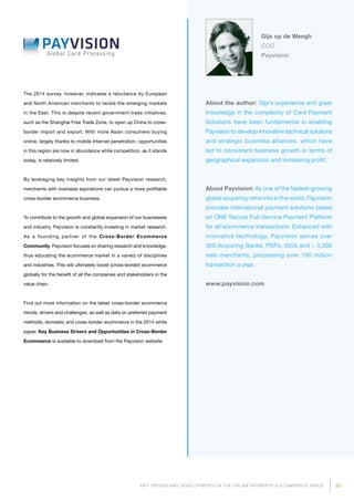 23KEY TRENDS AND DEVELOPMENTS IN THE ONLINE PAYMENTS  ECOMMERCE SPACE
About the author: Gijs’s experience and great
knowledge in the complexity of Card Payment
Solutions have been fundamental in enabling
Payvision to develop innovative technical solu­tions
and strategic business alliances, which have
led to consistent business growth in terms of
geographical expansion and increasing profit.
About Payvision: As one of the fastest-growing
global acquiring networks in the world, Payvision
provides international payment solutions based
on ONE Secure Full-Service Payment Platform
for all ecommerce transactions. Enhanced with
innovative technology, Payvision serves over
300 Acquiring Banks, PSPs, ISOs and ~ 5,000
web merchants, processing over 100 million
transaction a year.
www.payvision.com
Gijs op de Weegh
COO
Payvision
The 2014 survey, however, indicates a reluctance by European
and North American merchants to tackle the emerging markets
in the East. This is despite recent government trade initiatives,
such as the Shanghai Free Trade Zone, to open up China to cross-
border import and export. With more Asian consumers buying
online, largely thanks to mobile Internet penetration, opportunities
in this region are now in abundance while competition, as it stands
today, is relatively limited.
By leveraging key insights from our latest Payvision research,
merchants with overseas aspirations can pursue a more profitable
cross-border ecommerce business.
To contribute to the growth and global expansion of our businesses
and industry, Payvision is constantly investing in market research.
As a founding partner of the Cross-Border Ecommerce
Communi­ty, Payvision focuses on sharing research and knowledge,
thus educating the ecommerce market in a variety of disciplines
and industries. This will ultimately boost (cross-border) ecommerce
globally for the benefit of all the companies and stakeholders in the
value chain.
Find out more information on the latest cross-border ecommerce
trends, drivers and challenges, as well as data on preferred payment
methods, domestic and cross-border ecommerce in the 2014 white
paper. Key Business Drivers and Opportunities in Cross-Border
Ecommerce is available to download from the Payvision website.
 