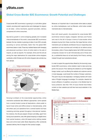 24 ONLINE PAYMENTS MARKET GUIDE 2014
Global Cross-Border B2C Ecommerce: Growth Potential and Challenges
yStats.com
Moreover, an important role in cross-border online sales is played
by online marketplaces, such as Rakuten, which allow smaller
merchants also to internationalise.
Even with recent growth, the potential for cross-border B2C
ecommerce remains largely untapped. Germany and France
rank next to the UK in Europe in terms of cross-border online
shoppers buying from these countries. But large German online
merchants such as Zalando and Bonprix focus on expanding local
operations to more countries and normally do not deliver across
the borders, while in France slightly below half of B2C ecommerce
companies choose not to sell internationally and of those who
do, a substantial share do not sell directly from France, working
instead through local subsidiaries abroad.
In order to exploit the opportunities offered by the booming cross-
border B2C ecommerce, online retailers need to take some key
points into account. First, tailoring the website to suit the targeted
foreign market, such as offering the website and customer service
in local language, could boost the number of foreign customers.
This point may be vital especially in emerging markets with lower
rates of English language knowledge. For example, despite the
known affiliation of wealthier consumers in the Middle East for
luxury products, less than 10% of luxury brands have Arabic
content on their website and still less have local websites in the
Middle East.
Cross-border B2C ecommerce is growing to a multi-billion global
market, providing both opportunities and challenges for players
on all sides - online merchants, payment providers, delivery
companies and online consumers.
Spurred by growth in online shopping globally and increased
inter­connectedness of the world, cross-border B2C ecommerce
between the key markets is growing at rates of over 20% annually
according to various estimates, faster than the global B2C
ecommerce taken in total. Those key markets feature both emerging
and advanced countries in terms of online retail on the side of
imports, as well as exports. For example, China and the US are
among the major destinations for cross-border online shoppers
worldwide, while Chinese and US online shoppers also actively buy
from abroad.
Hurrying to embark on the cross-border opportunities, online
merchants worldwide take different approaches: some operate
from a central location across all destinations, others prefer to
launch local online and offline stores to internationalise, while
still others carry out operations from a central location but have
marketing activities spread throughout international markets.
For instance, the US pure players Amazon and eBay, apart from
having local operations, also offer global shipping on eligible items
from central locations, while UK-based online clothing retailer
Asos and online book seller Book Depository offer worldwide
standard delivery free of charge for their product ranges.
 