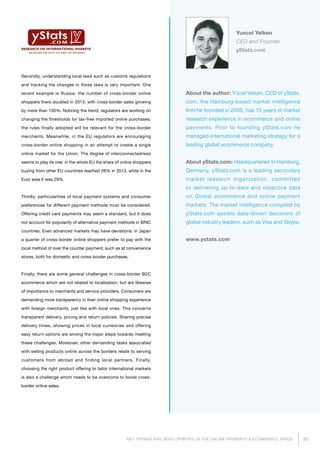 25KEY TRENDS AND DEVELOPMENTS IN THE ONLINE PAYMENTS  ECOMMERCE SPACE
About the author: Yücel Yelken, CEO of yStats.
com, the Hamburg-based market intelligence
firm he founded in 2005, has 15 years of market
research experience in ecommerce and online
payments. Prior to founding yStats.com he
managed international marketing strategy for a
leading global ecommerce company.
About yStats.com: Headquartered in Hamburg,
Germany, yStats.com is a leading secondary
market research organization, committed
to delivering up-to-date and objective data
on Global ecommerce and online payment
markets. The market intelligence compiled by
yStats.com assists data-driven decisions of
global industry leaders, such as Visa and Skype.
www.ystats.com
Yuecel Yelken
CEO and Founder
yStats.com
Secondly, understanding local laws such as customs regulations
and tracking the changes in those laws is very important. One
recent example is Russia: the number of cross-border online
shoppers there doubled in 2013, with cross-border sales growing
by more than 100%. Noticing the trend, regulators are working on
changing the thresholds for tax-free imported online purchases;
the rules finally adopted will be relevant for the cross-border
merchants. Meanwhile, in the EU regulators are encouraging
cross-border online shopping in an attempt to create a single
online market for the Union. The degree of interconnectedness
seems to play its role: in the whole EU the share of online shoppers
buying from other EU countries reached 26% in 2013, while in the
Euro area it was 29%.
Thirdly, particularities of local payment systems and consumer
preferences for different payment methods must be considered.
Offering credit card payments may seem a standard, but it does
not account for popularity of alternative payment methods in BRIC
countries. Even advanced markets may have deviations: in Japan
a quarter of cross-border online shoppers prefer to pay with the
local method of over the counter payment, such as at convenience
stores, both for domestic and cross-border purchases.
Finally, there are some general challenges in cross-border B2C
ecommerce which are not related to localisation, but are likewise
of importance to merchants and service providers. Consumers are
demanding more transparency in their online shopping experience
with foreign merchants, just like with local ones. This concerns
transparent delivery, pricing and return policies. Sharing precise
delivery times, showing prices in local currencies and offering
easy return options are among the major steps towards meeting
these challenges. Moreover, other demanding tasks associated
with selling products online across the borders relate to serving
customers from abroad and finding local partners. Finally,
choosing the right product offering to tailor international markets
is also a challenge which needs to be overcome to boost cross-
border online sales.
 