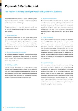 26 ONLINE PAYMENTS MARKET GUIDE 2014
Ten Factors in Finding the Right People to Expand Your Business
Payments  Cards Network
4. Understand the market
The environment that you need to create for people to succeed
varies from person to person so it is important to be honest with
yourself as to what you can offer as an employer. For example, are
you a 3-man startup with funding trying to attract an international
sales director? If so, keep in mind that someone who has been
working for a bank or large corporate for 15 years may not be the
best fit.
5. Salary knowledge	
Do you know what it takes, financially speaking, to attract the
best people? If not, it is worth spending the money on a recent
salary survey to make sure you are not on the under or the over
paying side. This can be a real let down to the candidate in the
final rounds when you make an offer that is totally out of line with
market conform and it happens more than you think. Hiring a
professional recruitment company will take the headache out of
this also. You may think you cannot afford to work with agencies
but, with the right one, you will soon realize you cannot afford not
to work with them.
6. Local knowledge
It is important to understand the difference in cost of living
differentials from country to country. Many times, expanding
companies do not take this into account and offer a candidate
something they think is fair but do not take into account NET
earnings. Ensure you have this covered early in your budget and
remember to take into account local best practices in order to hire
top talent (ie. company cars, phones, relocation etc.). Again, a
global, professional recruitment company focusing on your niche,
should be able to provide you with the necessary tools to explore
the details varying from country to country.
Having the right people in place is crucial to the successful
expansion of any business, but finding them (and keeping them)
can be time consuming and challenging.
The payments industry is a small world but growing fast. So how
do you make sure you are attracting the top talent who fits within
your company?
1. Have clear goals
This seems obvious but unless you know exactly what you need
your new hire to achieve in the first 6 months, 1 year or 3 years,
do not even start looking. When you begin interviewing potential
candidates, you should be able to explain to them exactly what is
expected so you can ask them how they will set about achieving
the goals you have defined.
2. Get company-wide commitment
As your teams are the most vital aspect of expansion, ensure that
everyone is in agreement with and bought in to the expansion
move, as well as their understanding of the extra workload that
comes along with the move.
3. KNOW your USPs
You may think you have the best story on why top talent should
join your quest for global domination. However, you will be amazed
how many other businesses out there share similar thoughts. As
such, make sure you, your team and the entire company know
exactly why they joined teams, why you are perfect as a company
and how to spread the word in the best possible light.
 