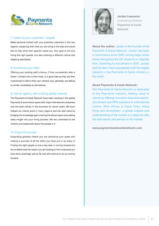 27KEY TRENDS AND DEVELOPMENTS IN THE ONLINE PAYMENTS  ECOMMERCE SPACE
About the author: Jordan is the founder of the
Payments  Cards Network. Jordan has been
in ecommerce since 2002 owning large online
stores throughout the UK where he is originally
from. Switching to recruitment in 2007, Jordan
and his team have successfully built the largest
network in the Payments  Cards industry in
the world.
About Payments  Cards Network:
The Payments  Cards Network is dedicated
to the Payments industry. Adding value to
clients by offering innovative executive search,
recruitment and RPO solutions to international
clients. With offices in Cape Town, Hong
Kong and Amsterdam, a global outlook and
understanding of the market is in place to offer
the best advice and service on the market.
www.paymentsandcardsnetwork.com
Jordan Lawrence
Commercial Director
Payments  Cards
Network
7. Listen to your customers / targets
Make personal contact with your potential customers in the new
regions, explaining them that you are hiring in the area and would
like to hear what their specific needs are. Your goal is not only
hiring the right people, but also entering a different culture and
adapting seamlessly.
8. Incentivize your team
Offering your existing staff a bonus, if they successfully refer a
friend / contact who is then hired, is a good idea as they are then
incentivized to talk to their own network and, generally, are talking
to similar candidates as themselves.
9. Use an agency with a strong global network
The Payments  Cards Network have been working in the global
Payments  ecommerce space with major international companies
and the best names in the business for seven years. We have
helped our clients grow in many regions and can add value by
bridging the knowledge gap covering the above topics and adding
deep insight into your hiring process. We are committed to the
industry and passionate about the people in it.
10. Enjoy the journey
Expanding globally means you are achieving your goals and
making a success of all the effort you have put in so enjoy it!
Finding the right people is now a key task in moving forward but
be confident that the reason you are looking to hire is because you
have done amazingly well so far and will continue to do so moving
forward.
 