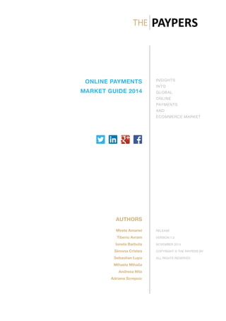 ONLINE PAYMENTS
MARKET GUIDE 2014
INSIGHTS
INTO
GLOBAL
ONLINE
PAYMENTS
AND
ECOMMERCE MARKET
AUTHORS
Mirela Amariei
Tiberiu Avram
Ionela Barbuta
Simona Cristea
Sebastian Lupu
Mihaela Mihaila
Andreea Nita
Adriana Screpnic
RELEASE
VERSION 1.0
NOVEMBER 2014
COPYRIGHT © THE PAYPERS BV
ALL RIGHTS RESERVED
 