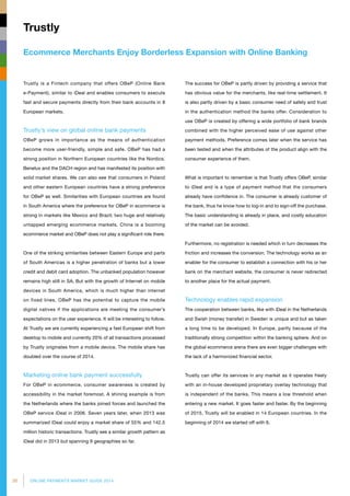 30 ONLINE PAYMENTS MARKET GUIDE 2014
Ecommerce Merchants Enjoy Borderless Expansion with Online Banking
Trustly
Trustly is a Fintech company that offers OBeP (Online Bank
e-Payment), similar to iDeal and enables consumers to execute
fast and secure payments directly from their bank accounts in 8
European markets.
Trustly’s view on global online bank payments
OBeP grows in importance as the means of authentication
become more user-friendly, simple and safe. OBeP has had a
strong position in Northern European countries like the Nordics,
Benelux and the DACH region and has manifested its position with
solid market shares. We can also see that consumers in Poland
and other eastern European countries have a strong preference
for OBeP as well. Similarities with European countries are found
in South America where the preference for OBeP in ecommerce is
strong in markets like Mexico and Brazil; two huge and relatively
untapped emerging ecommerce markets. China is a booming
ecommerce market and OBeP does not play a significant role there.
One of the striking similarities between Eastern Europe and parts
of South Americas is a higher penetration of banks but a lower
credit and debit card adoption. The unbanked population however
remains high still in SA. But with the growth of Internet on mobile
devices in South America, which is much higher than internet
on fixed lines, OBeP has the potential to capture the mobile
digital natives if the applications are meeting the consumer’s
expectations on the user experience. It will be interesting to follow.
At Trustly we are currently experiencing a fast European shift from
desktop to mobile and currently 20% of all transactions processed
by Trustly originates from a mobile device. The mobile share has
doubled over the course of 2014.
Marketing online bank payment successfully
For OBeP in ecommerce, consumer awareness is created by
accessibility in the market foremost. A shining example is from
the Netherlands where the banks joined forces and launched the
OBeP service iDeal in 2006. Seven years later, when 2013 was
summarized iDeal could enjoy a market share of 55% and 142.5
million historic transactions. Trustly see a similar growth pattern as
iDeal did in 2013 but spanning 9 geographies so far.
The success for OBeP is partly driven by providing a service that
has obvious value for the merchants, like real-time settlement. It
is also partly driven by a basic consumer need of safety and trust
in the authentication method the banks offer. Consideration to
use OBeP is created by offering a wide portfolio of bank brands
combined with the higher perceived ease of use against other
payment methods. Preference comes later when the service has
been tested and when the attributes of the product align with the
consumer experience of them.
What is important to remember is that Trustly offers OBeP, similar
to iDeal and is a type of payment method that the consumers
already have confidence in. The consumer is already customer of
the bank, thus he know how to log-in and to sign-off the purchase.
The basic understanding is already in place, and costly education
of the market can be avoided.
Furthermore, no registration is needed which in turn decreases the
friction and increases the conversion. The technology works as an
enabler for the consumer to establish a connection with his or her
bank on the merchant website, the consumer is never redirected
to another place for the actual payment.
Technology enables rapid expansion
The cooperation between banks, like with iDeal in the Netherlands
and Swish (money transfer) in Sweden is unique and but as taken
a long time to be developed. In Europe, partly because of the
traditionally strong competition within the banking sphere. And on
the global ecommerce arena there are even bigger challenges with
the lack of a harmonized financial sector.
Trustly can offer its services in any market as it operates freely
with an in-house developed proprietary overlay technology that
is independent of the banks. This means a low threshold when
entering a new market. It goes faster and faster. By the beginning
of 2015, Trustly will be enabled in 14 European countries. In the
beginning of 2014 we started off with 6.
 