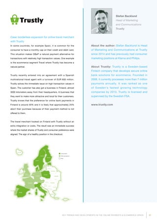 31KEY TRENDS AND DEVELOPMENTS IN THE ONLINE PAYMENTS  ECOMMERCE SPACE
About the author: Stefan Backlund is Head
of Marketing and Communications at Trustly
since 2014 and has previously had consumer
marketing positions at Klarna and Philips.
About Trustly: Trustly is a Sweden-based
Fintech company that develops secure online
bank solutions for ecommerce. Founded in
2008, it currently processes more than 7 million
payments annually. It was ranked as one
of Sweden's fastest growing technology
compa­nies by 2013. Trustly is licensed and
supervised by the Swedish FSA.
www.trustly.com
Stefan Backlund
Head of Marketing
and Communications
Trustly
Case: borderless expansion for online travel merchant
with Trustly
In some countries, for example Spain, it is common for the
consumer to have a monthly cap on their credit and debit card.
This situation makes OBeP a natural payment alternative for
transactions with relatively high transaction values. One example
is the ecommerce segment Travel where Trustly has become a
natural partner.
Trustly recently entered into an agreement with a Spanish
multinational travel agent with a turnover of EUR 600 million.
Trustly solves the immediate issue on high transaction values in
Spain. The customer has also got a business in Finland, almost
3000 kilometers away from their headquarters. A business that
they want to make more attractive and local for their customers.
Trustly knows that the preference for online bank payments in
Finland is around 40% and it is likely that approximately 25%
abort their purchase because of their payment method is not
offered to them.
The travel merchant hooked on Finland with Trustly without an
extra integration or costs. The result was an immediate success
where the market shares of Trustly and consumer preference were
aligned. The sign of a healthy position in the checkout.
Trustly market
Under development
Other
 