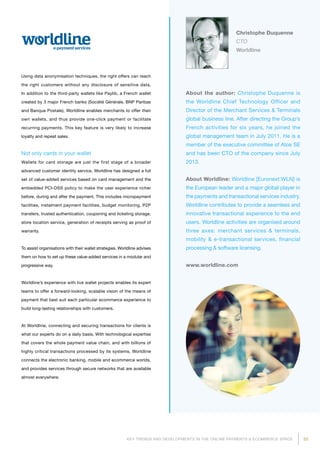 33KEY TRENDS AND DEVELOPMENTS IN THE ONLINE PAYMENTS  ECOMMERCE SPACE
About the author: Christophe Duquenne is
the Worldline Chief Technology Officer and
Director of the Merchant Services  Terminals
global business line. After directing the Group’s
French activities for six years, he joined the
global management team in July 2011. He is a
member of the executive committee of Atos SE
and has been CTO of the company since July
2013.
About Worldline: Worldline [Euronext:WLN] is
the European leader and a major global player in
the payments and transactional services industry.
Worldline contributes to provide a seamless and
innovative transactional experience to the end
users. Worldline activities are organised around
three axes: merchant services  terminals,
mobility  e-transactional services, financial
processing  software licensing.
www.worldline.com
Christophe Duquenne
CTO
Worldline
Using data anonymisation techniques, the right offers can reach
the right customers without any disclosure of sensitive data.
In addition to the third-party wallets like Paylib, a French wallet
created by 3 major French banks (Société Générale, BNP Paribas
and Banque Postale), Worldline enables merchants to offer their
own wallets, and thus provide one-click payment or facilitate
recurring payments. This key feature is very likely to increase
loyalty and repeat sales.
Not only cards in your wallet
Wallets for card storage are just the first stage of a broader
advanced customer identity service. Worldline has designed a full
set of value-added services based on card management and the
embedded PCI-DSS policy to make the user experience richer
before, during and after the payment. This includes micropayment
facilities, instalment payment facilities, budget monitoring, P2P
transfers, trusted authentication, couponing and ticketing storage,
store location service, generation of receipts serving as proof of
warranty.
To assist organisations with their wallet strategies, Worldline advises
them on how to set up these value-added services in a modular and
progressive way.
Worldline’s experience with live wallet projects enables its expert
teams to offer a forward-looking, scalable vision of the means of
pay­ment that best suit each particular ecommerce experience to
build long-lasting relationships with customers.
At Worldline, connecting and securing transactions for clients is
what our experts do on a daily basis. With technological expertise
that covers the whole payment value chain, and with billions of
highly critical transactions processed by its systems, Worldline
connects the electronic banking, mobile and ecommerce worlds,
and provides services through secure networks that are available
almost everywhere.
 