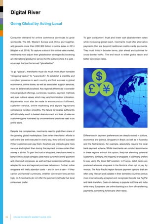 34 ONLINE PAYMENTS MARKET GUIDE 2014
Going Global by Acting Local
Digital River
Consumer demand for online commerce continues to grow
worldwide. The US, Western Europe and China, put together,
will generate more than USD 800 billion in online sales in 2014
(Wigder et al, 2014). To capture a slice of this online sales market,
merchants must adjust their globalisation strategies by localising
an international product or service for the culture where it is sold –
a concept that can be termed “glocalisation”.
To go “glocal”, merchants must do much more than translate
“shopping basket” to “warenkorb”. To establish a credible and
compliant presence in each country and find success in global
ecommerce, online stores, as well as associated support services,
must be extensively localised. Key regional differences to consider
include product offerings, currencies, taxation, payment methods
and even cultural values, which may vary from location to location.
Adjustments must also be made to ensure product fulfilment,
customer service, online marketing and export regulations
compliance function smoothly. The failure to localise sufficiently
will ultimately result in basket abandonment and loss of sales as
customers grow frustrated by unconventional practices used in an
online store.
Despite the complexities, merchants need to grab their share of
the growing global marketplace. Even when merchants’ efforts to
sell online are well executed in every way, they will only succeed
if their customers can pay them. Nowhere are online buyers more
nervous and vigilant than during the payment process when their
money is at risk. To gain the trust of shoppers, merchants need to
behave like a local company and make sure their online payment
and checkout processes, as well as fraud screening settings, are
adapted to local and regional purchase behaviours. Further, online
shoppers will likely abandon carts – and in turn a sale – if they
cannot use familiar currencies, whether conversion fees are too
high, or if merchants do not offer the payment methods that local
consumers prefer.
To gain consumers’ trust and lower cart abandonment rates
while increasing global reach, merchants must offer alternative
payments that are beyond traditional credits cards payments.
They must think in broader terms, plan ahead and optimise for
cross-border traffic. The end result is wider global reach and
better conversion rates.
Differences in payment preferences are deeply rooted in culture,
economics and politics. Shoppers in Brazil, as well as in Australia
and the Netherlands, for example, absolutely require the local
bank payment scheme. Whilst merchants can conduct ecommerce
in these regions without this option, they risk alienating potential
customers. Similarly, the majority of shoppers in Germany prefers
to pay using the local ELV solution; in France, debit cards are
preferred whereas shoppers in the Nordics often opt to pay by
invoice. The Asia-Pacific region favours payment options that are
often only relevant and useable in their domestic countries versus
more internationally accepted and recognised brands like PayPal
and bank transfers. Cash-on-delivery is popular in China and India
while many Europeans use online banking as a form of transferring
payments, something Americans often resist.
 