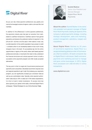 35KEY TRENDS AND DEVELOPMENTS IN THE ONLINE PAYMENTS  ECOMMERCE SPACE
About the author: Souheil Badran is the senior
vice president and general manager of Digital
River World Payments, leading all aspects of the
company’s global payments strategy, including
strategic development, sales and marketing,
product management, operations, mergers and
acquisitions.
About Digital River: Backed by 20 years
of ecommerce experience, Digital River is a
recognized leading global provider of Commerce-
as-a-Service solutions. All-sized companies rely
on Digital River’s multi-tenant, SaaS commerce,
payments and marketing services to manage
and grow online businesses. In 2013, Digital
River processed over USD 30 billion in online
transactions.
www.digitalriver.com
Souheil Badran
Senior Vice President and
General Manager
Digital River World
Payments
As you can see, these payment preferences vary greatly and
cannot be leveraged across all regions under a one-size-fits-it-all
mentality.
In addition to the differences in online payment preferences,
the payments industry also has seen an evolution from cash-
based to cashless transactions. Cashless options have gained
popularity and became the preferred method of payment in the
UK and US – but this is not the case in other nations. In fact, only
a small proportion of the world’s population have access to credit
– a situation which is not necessarily based on how much money
shoppers have in the bank. To successfully tap into the online
opportunities in regions of the world, where cash-based payment
preferences dominate, e-merchants first need to fully understand
the financial structures and cultural payment norms to build a
successful online payments program and offer locally accepted
alternatives.
The key point is that no single set of ecommerce practices and
payments work everywhere. Glocalised ecommerce requires local
and regional expertise to get it right. By localising your payments
program, you can significantly increase your conversion rates as
well as your authorisation rates. Typically, when payment authori­
sation rates drop to 70% or sales are 5-10% below expectations,
it’s time to invest in better localisation. To access more tips
about growing your global online sales, download Digital River’s
whitepaper, “Global Strategies for your Online Business” here.
 