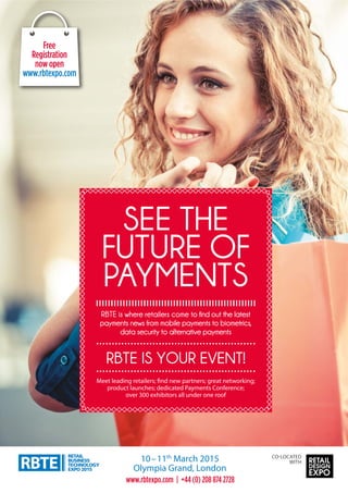 Free
Registration
now open
www.rbtexpo.com
RBTE is where retailers come to find out the latest
payments news from mobile payments to biometrics,
data security to alternative payments
RBTE IS YOUR EVENT!
Meet leading retailers; find new partners; great networking;
product launches; dedicated Payments Conference;
over 300 exhibitors all under one roof
SEE THE
FUTURE OF
PAYMENTS
www.rbtexpo.com | +44 (0) 208 874 2728
10–11th
March 2015
Olympia Grand, London
CO-LOCATED
WITH RETAIL
DESIGN
EXPO
 