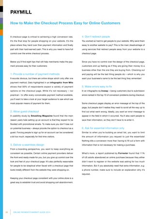 38 ONLINE PAYMENTS MARKET GUIDE 2014
How to Make the Checkout Process Easy for Online Customers
PAYMILL
4. Don’t redirect people
You worked so hard to get people to your website. Why send them
away to another website to pay? This is the main disadvantage of
using services that redirect people away from your website to a
checkout page.
Since you have no control over the design of the checkout page,
customers end up feeling as if they are giving their money to a
business other than the one they are buying from. Checking out
and paying will be the last thing people do – which is why you
want your business’s name to be the last thing they remember!
5. Make errors easy to fix
In an infographic by Invesp – losing customers due to submission
errors ranked in the top 10 of conversion problems during checkout.
Some checkout pages display an error message at the top of the
page, but people don’t realise they need to scroll all the way up to
find out what went wrong. Ideally, you want an error message to
appear in the field in which it occurred. You’ll also want people to
save their information, so they don’t have to re-enter it.
6. Ask for essential information only
Similar to when you’re building an email list, you want to limit
the amount of information you request to just the essentials!
Nothing kills a conversion more than having to fill out a form with
information that is not necessary for making a purchase.
What’s more, a report published by Forrester found that 11%
of US adults abandoned an online purchase because they either
didn’t want to register or the website was asking for too much
information. But if you absolutely need that extra information, e.g.
a phone number, make sure to include an explanation why it’s
required.
A checkout page is critical to achieving a high conversion rate.
It’s the final stop for people shopping on your website. It’s the
place where they hand over their payment information and finally
part with their hard-earned cash. This is why you need to have full
control over the entire checkout process.
Below you’ll find eight tips that will help merchants make the pay­
ment process easy for their customers:
1. Provide a number of payment methods
It sounds obvious, but there are online shops which only offer one
payment method. Data highlighted in an infographic from Milo
shows that 56% of respondents expect a variety of payment
options on the checkout page. While it’s not necessary – nor
practical – to offer every conceivable payment method available,
you’ll want to take a look at your target audience to see which are
most popular means of payment for them.
2. Allow guest checkout
A usability study by Smashing Magazine found that the main
reason users hate setting up an account is that they expect to be
flooded with promotional emails. To make sure you don’t lose out
on potential business – always provide the option to checkout as a
guest. Forcing people to sign up for an account can be considered
a bit too much, especially for first time visitors.
3. Deliver a seamless design
From a branding perspective, you want to keep everything as
consistent as possible. Certain online payment providers deliver
the front-end ready-made for you, but you give up control over the
look and feel of your checkout page. It’s also perfectly reasonable
for people to be skeptical when faced with a checkout page that
looks totally different from the website they were shopping on.
Keeping your checkout page consistent with your online store is a
great way to establish trust and avoid shopping cart abandonment.
 