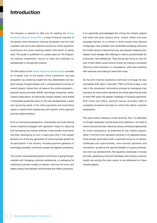 4 ONLINE PAYMENTS MARKET GUIDE 2014
Introduction
The Paypers is pleased to offer you for reading the Online
Payments Market Guide 2014, a state of-the-art overview of
the global online transaction services ecosystem and the most
complete and up-to-date reference source for online payments,
ecommerce and online banking-related information at global
level. This guide is published on a yearly basis by The Paypers,
the leading independent source of news and analyses for
professionals in the payment industry.
The fifth edition of the Online Payments Market Guide provides
an in-depth look at the global online transaction services
ecosystem, by combining insight from key stakeholders and top-
level industry thought leaders with a comprehensive overview of
market players. Voices from all areas of the online ecosystem –
payment service providers (PSPs), technology companies, banks,
industry associations, as well as top industry experts, have shared
in the present guide their vision on the main developments, current
and upcoming trends in the online payments and ecommerce
space or shared their experiences with specific online payment
services implementations.
From an ecommerce perspective, cross-border and multi-channel
remain essential strategies with significant impact on capturing
and harnessing the market potential. Cross-border ecommerce
has been developing at such a rapid pace that it has already
become one of the key generators of future business growth for
all participants in the industry, including payment gateways or
technology providers, merchants, postal and logistics companies.
The current unprecedented growth ecommerce is going through,
coupled with changing customer preferences, is reshaping the
traditional business models of retailers, blurring the (once very
clearly drawn) lines between online/mobile and offline commerce.
It is a generally acknowledged fact among the industry players
that retail has gone beyond store, mobile, tablet and even
language barriers. In a context in which buyers have become
increasingly more confident and comfortable shopping online and
the mobile device is becoming a key and popular shopping tool,
retailers must reshape their offerings in order to accommo­­date for
consumers’ new preferences. They should also focus on how the
bulk of their efforts could come to fruition by making a successful
offline-to-online transition or convergence, while also boosting
their revenues and looking to lower their costs.
As the omni-channel experience continues to change the way
businesses think about “channels”, PSPs continue to play a vital
role in the companies’ ecommerce process by leveraging their
business. As many online merchants are critical about the services
of their PSP, given the greater challenge of handling payments,
both online and offline, payment service providers need to
constantly re-examine the basis on which they deliver customer
propositions.
This year`s edition features a 2-part structure. Part 1 is dedicated
to thought leadership contributions and initiatives in the field of
online financial services, featuring various contextual approaches
for online transactions, as presented by key industry players,
either in the form of an exclusive interview or an elaborate article.
Cross-border ecommerce (with a particular focus on its drivers,
challenges and opportunities), omni-channel payments and
innovations, as well as the use and benefits of cryptocurrencies,
one-click buy developments, the regulatory landscape in Europe
and Asia, globalizing merchant strategies and building customer
loyalty are among the main topics to be addressed by these
industry players.
 
