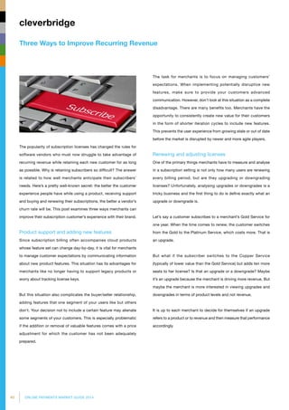 40 ONLINE PAYMENTS MARKET GUIDE 2014
Three Ways to Improve Recurring Revenue
cleverbridge
The task for merchants is to focus on managing customers’
expectations. When implementing potentially disruptive new
features, make sure to provide your customers advanced
communication. However, don’t look at this situation as a complete
disadvantage. There are many benefits too. Merchants have the
opportunity to consistently create new value for their customers
in the form of shorter iteration cycles to include new features.
This prevents the user experience from growing stale or out of date
before the market is disrupted by newer and more agile players.
Renewing and adjusting licenses
One of the primary things merchants have to measure and analyse
in a subscription setting is not only how many users are renewing
every billing period, but are they upgrading or downgrading
licenses? Unfortunately, analysing upgrades or downgrades is a
tricky business and the first thing to do is define exactly what an
upgrade or downgrade is.
Let’s say a customer subscribes to a merchant’s Gold Service for
one year. When the time comes to renew, the customer switches
from the Gold to the Platinum Service, which costs more. That is
an upgrade.
But what if the subscriber switches to the Copper Service
(typically of lower value than the Gold Service) but adds ten more
seats to her license? Is that an upgrade or a downgrade? Maybe
it’s an upgrade because the merchant is driving more revenue. But
maybe the merchant is more interested in viewing upgrades and
downgrades in terms of product levels and not revenue.
It is up to each merchant to decide for themselves if an upgrade
refers to a product or to revenue and then measure that performance
accordingly.
The popularity of subscription licenses has changed the rules for
software vendors who must now struggle to take advantage of
recurring revenue while retaining each new customer for as long
as possible. Why is retaining subscribers so difficult? The answer
is related to how well merchants anticipate their subscribers’
needs. Here’s a pretty well-known secret: the better the customer
experience people have while using a product, receiving support
and buying and renewing their subscriptions, the better a vendor’s
churn rate will be. This post examines three ways merchants can
improve their subscription customer’s experience with their brand.
Product support and adding new features
Since subscription billing often accompanies cloud products
whose feature set can change day-by-day, it is vital for merchants
to manage customer expectations by communicating information
about new product features. This situation has its advantages for
merchants like no longer having to support legacy products or
worry about tracking license keys.
But this situation also complicates the buyer/seller relationship,
adding features that one segment of your users like but others
don’t. Your decision not to include a certain feature may alienate
some segments of your customers. This is especially problematic
if the addition or removal of valuable features comes with a price
adjustment for which the customer has not been adequately
prepared.
 