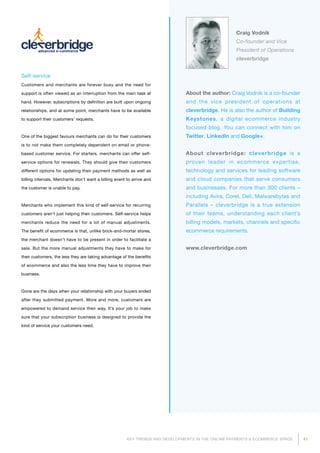 41KEY TRENDS AND DEVELOPMENTS IN THE ONLINE PAYMENTS  ECOMMERCE SPACE
Craig Vodnik
Co-founder and Vice
President of Operations
cleverbridge
About the author: Craig Vodnik is a co-founder
and the vice president of operations at
cleverbridge. He is also the author of Building
Keystones, a digital ecommerce industry
focused blog. You can connect with him on
Twitter, LinkedIn and Google+.
About cleverbridge: cleverbridge is a
pro­ven leader in ecommerce expertise,
technology and services for leading software
and cloud companies that serve consumers
and businesses. For more than 300 clients –
including Avira, Corel, Dell, Malwarebytes and
Parallels – cleverbridge is a true extension
of their teams, understanding each client’s
billing models, markets, channels and specific
ecommerce requirements.
www.cleverbridge.com
Self-service
Customers and merchants are forever busy and the need for
support is often viewed as an interruption from the main task at
hand. However, subscriptions by definition are built upon ongoing
relationships, and at some point, merchants have to be available
to support their customers’ requests.
One of the biggest favours merchants can do for their customers
is to not make them completely dependent on email or phone-
based customer service. For starters, merchants can offer self-
service options for renewals. They should give their customers
different options for updating their payment methods as well as
billing intervals. Merchants don’t want a billing event to arrive and
the customer is unable to pay.
Merchants who implement this kind of self-service for recurring
customers aren’t just helping their customers. Self-service helps
merchants reduce the need for a lot of manual adjustments.
The benefit of ecommerce is that, unlike brick-and-mortar stores,
the merchant doesn’t have to be present in order to facilitate a
sale. But the more manual adjustments they have to make for
their customers, the less they are taking advantage of the benefits
of ecommerce and also the less time they have to improve their
business.
Gone are the days when your relationship with your buyers ended
after they submitted payment. More and more, customers are
empowered to demand service their way. It’s your job to make
sure that your subscription business is designed to provide the
kind of service your customers need.
 