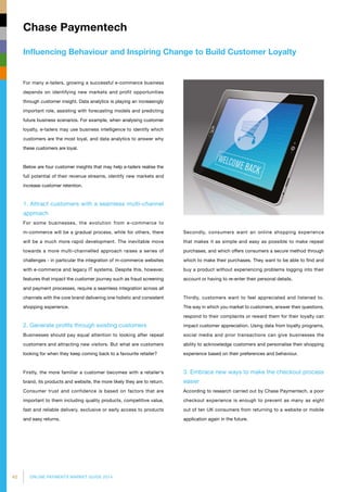42 ONLINE PAYMENTS MARKET GUIDE 2014
Influencing Behaviour and Inspiring Change to Build Customer Loyalty
Chase Paymentech
Secondly, consumers want an online shopping experience
that makes it as simple and easy as possible to make repeat
purchases, and which offers consumers a secure method through
which to make their purchases. They want to be able to find and
buy a product without experiencing problems logging into their
account or having to re-enter their personal details.
Thirdly, customers want to feel appreciated and listened to.
The way in which you market to customers, answer their questions,
respond to their complaints or reward them for their loyalty can
impact customer appreciation. Using data from loyalty programs,
social media and prior transactions can give businesses the
ability to acknowledge customers and personalise their shopping
experience based on their preferences and behaviour.
3. Embrace new ways to make the checkout process
easier
According to research carried out by Chase Paymentech, a poor
checkout experience is enough to prevent as many as eight
out of ten UK consumers from returning to a website or mobile
application again in the future.
For many e-tailers, growing a successful e-commerce business
depends on identifying new markets and profit opportunities
through customer insight. Data analytics is playing an increasingly
important role, assisting with forecasting models and predicting
future business scenarios. For example, when analysing customer
loyalty, e-tailers may use business intelligence to identify which
customers are the most loyal, and data analytics to answer why
these customers are loyal.
Below are four customer insights that may help e-tailers realise the
full potential of their revenue streams, identify new markets and
increase customer retention.
1. Attract customers with a seamless multi-channel
approach
For some businesses, the evolution from e-commerce to
m-commerce will be a gradual process, while for others, there
will be a much more rapid development. The inevitable move
towards a more multi-channelled approach raises a series of
challenges - in particular the integration of m-commerce websites
with e-commerce and legacy IT systems. Despite this, however,
features that impact the customer journey such as fraud screening
and payment processes, require a seamless integration across all
channels with the core brand delivering one holistic and consistent
shopping experience.
2. Generate profits through existing customers
Businesses should pay equal attention to looking after repeat
customers and attracting new visitors. But what are customers
looking for when they keep coming back to a favourite retailer?
Firstly, the more familiar a customer becomes with a retailer’s
brand, its products and website, the more likely they are to return.
Consumer trust and confidence is based on factors that are
important to them including quality products, competitive value,
fast and reliable delivery, exclusive or early access to products
and easy returns.
 