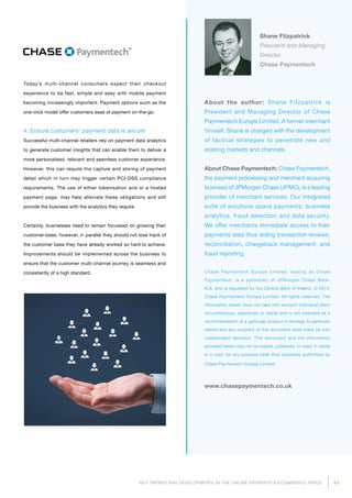 43KEY TRENDS AND DEVELOPMENTS IN THE ONLINE PAYMENTS  ECOMMERCE SPACE
About the author: Shane Fitzpatrick is
President and Managing Director of Chase
Paymentech Europe Limited. A former merchant
himself, Shane is charged with the development
of tactical strategies to penetrate new and
existing markets and channels.
About Chase Paymentech: Chase Paymentech,
the payment processing and merchant acquiring
business of JPMorgan Chase (JPMC), is a leading
provider of merchant services. Our inte­grated
suite of solutions spans pay­ments, business
analytics, fraud detection and data security.
We offer merchants immediate access to their
payments data thus aiding transaction reviews,
reconciliation, chargeback management, and
fraud reporting.
Chase Paymentech Europe Limited, trading as Chase
Paymentech, is a subsidiary of JPMorgan Chase Bank,
N.A. and is regulated by the Central Bank of Ireland. © 2014,
Chase Paymentech Europe Limited. All rights reserved. The
information herein does not take into account individual client
circumstances, objectives or needs and is not intended as a
recommendation of a particular product or strategy to particular
clients and any recipient of this document shall make its own
independent decision. This document and the information
provided herein may not be copied, published, or used, in whole
or in part, for any purpose other than expressly authorised by
Chase Paymentech Europe Limited.
www.chasepaymentech.co.uk
Shane Fitzpatrick
President and Managing
Director
Chase Paymentech
Today’s multi-channel consumers expect their checkout
experience to be fast, simple and easy with mobile payment
becoming increasingly important. Payment options such as the
one-click model offer customers ease of payment on-the-go.
4. Ensure customers’ payment data is secure
Successful multi-channel retailers rely on payment data analytics
to generate customer insights that can enable them to deliver a
more personalised, relevant and seamless customer experience.
However, this can require the capture and storing of payment
detail which in turn may trigger certain PCI-DSS compliance
requirements. The use of either tokenisation and or a hosted
payment page, may help alleviate these obligations and still
provide the business with the analytics they require.
Certainly, businesses need to remain focussed on growing their
customer-base, however, in parallel they should not lose track of
the customer base they have already worked so hard to achieve.
Improvements should be implemented across the business to
ensure that the customer multi-channel journey is seamless and
consistently of a high standard.
 