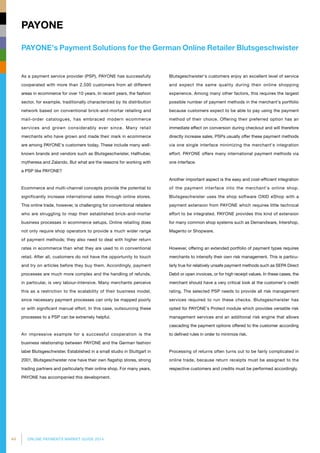 44 ONLINE PAYMENTS MARKET GUIDE 2014
PAYONE's Payment Solutions for the German Online Retailer Blutsgeschwister
PAYONE
As a payment service provider (PSP), PAYONE has successfully
cooperated with more than 2,500 customers from all different
areas in ecommerce for over 10 years. In recent years, the fashion
sector, for example, traditionally characterized by its distribution
network based on conventional brick-and-mortar retailing and
mail-order catalogues, has embraced modern ecommerce
services and grown considerably ever since. Many retail
merchants who have grown and made their mark in ecommerce
are among PAYONE's customers today. These include many well-
known brands and vendors such as Blutsgeschwister, Hallhuber,
mytheresa and Zalando. But what are the reasons for working with
a PSP like PAYONE?
Ecommerce and multi-channel concepts provide the potential to
significantly increase international sales through online stores.
This online trade, however, is challenging for conventional retailers
who are struggling to map their established brick-and-mortar
business processes in ecommerce setups. Online retailing does
not only require shop operators to provide a much wider range
of payment methods; they also need to deal with higher return
rates in ecommerce than what they are used to in conventional
retail. After all, customers do not have the opportunity to touch
and try on articles before they buy them. Accordingly, payment
processes are much more complex and the handling of refunds,
in particular, is very labour-intensive. Many merchants perceive
this as a restriction to the scalability of their business model,
since necessary payment processes can only be mapped poorly
or with significant manual effort. In this case, outsourcing these
processes to a PSP can be extremely helpful.
An impressive example for a successful cooperation is the
business relationship between PAYONE and the German fashion
label Blutsgeschwister. Established in a small studio in Stuttgart in
2001, Blutsgeschwister now have their own flagship stores, strong
trading partners and particularly their online shop. For many years,
PAYONE has accompanied this development.
Blutsgeschwister's customers enjoy an excellent level of service
and expect the same quality during their online shopping
experience. Among many other factors, this requires the largest
possible number of payment methods in the merchant's portfolio
because customers expect to be able to pay using the payment
method of their choice. Offering their preferred option has an
immediate effect on conversion during checkout and will therefore
directly increase sales. PSPs usually offer these payment methods
via one single interface minimizing the merchant's integration
effort. PAYONE offers many international payment methods via
one interface.
Another important aspect is the easy and cost-efficient integration
of the payment interface into the merchant's online shop.
Blutsgeschwister uses the shop software OXID eShop with a
payment extension from PAYONE which requires little technical
effort to be integrated. PAYONE provides this kind of extension
for many common shop systems such as Demandware, Intershop,
Magento or Shopware.
However, offering an extended portfolio of payment types requires
merchants to intensify their own risk management. This is particu­
larly true for relatively unsafe payment methods such as SEPA Direct
Debit or open invoices, or for high receipt values. In these cases, the
merchant should have a very critical look at the customer's credit
rating. The selected PSP needs to provide all risk management
services required to run these checks. Blutsgeschwister has
opted for PAYONE's Protect module which provides versatile risk
management services and an additional risk engine that allows
cascading the payment options offered to the customer according
to defined rules in order to minimize risk.
Processing of returns often turns out to be fairly complicated in
online trade, because return receipts must be assigned to the
respective customers and credits must be performed accordingly.
 