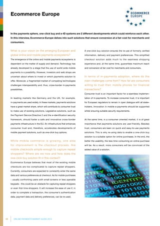 46 ONLINE PAYMENTS MARKET GUIDE 2014
What is your vision on the emerging European and
global online and mobile payments ecosystems?
The emergence of the online and mobile payments ecosystems is
dependent on the matter of supply and demand. Technology has
already developed to a stage that the use of world wide mobile
payments is a possibility. However, investors and web shops are
uncer­tain about where to invest or which payments solution to
offer. Moreover, a fragmented market of competing technologies
challenges interoperability and, thus, cross-border m-payments
possibilities.
In leading markets like Germany and the UK, for example,
m-payments are used widely. In these markets, pay­ments solutions
have a great market share, which will contribute to consumer trust
to make use of existing solutions. Legislative solutions, such as
the Payment Service Directive 2 and the e-identification security
framework, should foster a safe and innovative cross-border
payments infrastructure in the EU. An infrastructure that enhances
consumer trust and, therefore, accelerates developments of
mobile payment solutions, such as one-click buy options.
While mobile commerce is growing, one area
for improvement is the checkout process. Are
mobile checkouts simple enough to capture repeat
shoppers? Where are we now and how does the
one-click buy solution fit in this context?
Ecommerce Europe believes that most of the existing mobile
checkouts are too complicated to capture repeat shoppers.
Currently, consumers are expected to constantly enter the same
data and various preferences at checkout. As for mobile purchases
- usually confronting users with small screens or less operable
keypads - this could be an obstacle for capturing repeat shoppers
or even first time shoppers. It will increase the ease of use if, in
order to complete a transaction, the consumer’s authentication
data, payment data and delivery preferences, can be re-used.
A one-click buy solution ensures the re-use of formerly verified
information, delivery and payment preferences. This simplified
checkout solution adds much to the seamless shopping
experience and, at the same time, guarantees maximum reach
and conversion at fair cost for merchants and consumers.
In terms of m-payments adoption, where do the
main challenges come from? How far are consumers
willing to trust their mobile phones for financial
transactions?
Consumer trust is an important factor for a seamless implemen­
tation of m-payments. To increase consumer trust, it is important
for European regulators to remain in open dialogue with all stake­
holders. Innovation in mobile e-payments should be supported
whilst ensuring suitable security requirements.
At the same time, in a consumer oriented market, it is of great
importance that payments solutions are user-friendly. Besides
trust, consumers are keen on quick and easy-to-use payments
solutions. This is why re-using data to enable a one-click buy
solution is a suitable option for online purchases. In the end, the
better the usability, the less time consuming an online purchase
will be. As a result, more consumers will be convinced of the
added value of a solution.
Ecommerce Europe
In the payments sphere, one-click buy and e-ID systems are 2 different developments which could reinforce each other.
In this interview, Ecommerce Europe delves into such solutions that ensure conversion at a fair cost for merchants and
consumers.
 