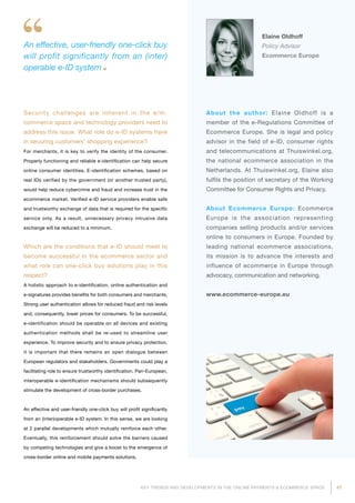 47KEY TRENDS AND DEVELOPMENTS IN THE ONLINE PAYMENTS  ECOMMERCE SPACE
An effective, user-friendly one-click buy
will profit significantly from an (inter)
operable e-ID system
Elaine Oldhoff
Policy Advisor
Ecommerce Europe
About the author: Elaine Oldhoff is a
member of the e-Regulations Committee of
Ecommerce Europe. She is legal and policy
advisor in the field of e-ID, consumer rights
and telecommunications at Thuiswinkel.org,
the national ecommerce association in the
Netherlands. At Thuiswinkel.org, Elaine also
fulfils the position of secretary of the Working
Committee for Consumer Rights and Privacy.
About Ecommerce Europe: Ecommerce
Europe is the association representing
compa­nies selling products and/or services
online to consumers in Europe. Founded by
leading national ecommerce associations,
its mission is to advance the interests and
influence of ecommerce in Europe through
advocacy, communication and networking.
www.ecommerce-europe.eu
Security challenges are inherent in the e/m-
commerce space and technology providers need to
address this issue. What role do e-ID systems have
in securing customers' shopping experience?
For merchants, it is key to verify the identity of the consumer.
Properly functioning and reliable e-identification can help secure
online consumer identities. E-identification schemes, based on
real IDs verified by the government (or another trusted party),
would help reduce cybercrime and fraud and increase trust in the
ecommerce market. Verified e-ID service providers enable safe
and trustworthy exchange of data that is required for the specific
service only. As a result, unnecessary privacy intrusive data
exchange will be reduced to a minimum.
Which are the conditions that e-ID should meet to
become successful in the ecommerce sector and
what role can one-click buy solutions play in this
respect?
A holistic approach to e-identification, online authentication and
e-signatures provides benefits for both consumers and merchants.
Strong user authentication allows for reduced fraud and risk levels
and, consequently, lower prices for consumers. To be successful,
e-identification should be operable on all devices and existing
authentication methods shall be re-used to streamline user
experience. To improve security and to ensure privacy protection,
it is important that there remains an open dialogue between
European regulators and stakeholders. Governments could play a
facilitating role to ensure trustworthy identification. Pan-European,
interoperable e-identification mechanisms should subsequently
stimulate the development of cross-border purchases.
An effective and user-friendly one-click buy will profit significantly
from an (inter)operable e-ID system. In this sense, we are looking
at 2 parallel developments which mutually reinforce each other.
Eventually, this reinforcement should solve the barriers caused
by competing technologies and give a boost to the emergence of
cross-border online and mobile payments solutions.
 