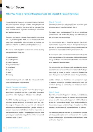 48 ONLINE PAYMENTS MARKET GUIDE 2014
Why You Need a Payment Manager and the Impact It Has on Revenue
Victor Bacre
Step 6: Payment
Depending on where you and your product(s) are located, your
process of payment could be mixed with Step 3.
This stage is where you treasure your PYM. He / she should have
communication with IT, Marketing, Design and CRM teams, as
well as with your payment providers.
The communication with IT should be regarding the correct
implementation of payments, measure of responses from your
side and the payment provider’s side (how long does it take for a
payment to be processed?), monitoring of transactions etc.
A crucial point is the correct implementation and set-up of a
failed-payment page and of an error-page. It should be intelligent
enough to offer the user another option if what has been selected
is not available for whatever reason.
The communication with Marketing should revolve around monitor
cancellations and conversion. The communication with the design
team should be focused on creating a trustworthy page with the
icons of companies you have hired to process the payment safely.
Last but not least, you should make sure your payment page
is designed according to the laws of the territories where you
operate in. Germany, for example, has very strict laws in relation
to ecommerce.
Step 7: Result
Depending on how safe the payment method is, you might decide
to delay the product delivery. In Germany, some companies
choose to wait to make sure that a payment with Direct Debit is
as sure as it can be, before delivery. At the same time, based on
the user's scoring, you can decide to give the product even if the
payment is not successful yet: payment via invoice, for example.
The user should receive an email with the confirmation of purchase
with the exact description of the purchased item. This could be
another potential source of chargebacks if the user doesn’t get a
confirmation of payment.
I have recently had the chance to discuss with a start-up about
the role of a payment manager. I had the feeling they had not
understood the importance of a person with an overview of the
tasks involved: contract negotiation, monitoring of transactions
and failed payments, etc.
As follows, I will describe a process I have created to underline the
role a payment manager has (PYM), his / her interaction with other
departments and a series of topics that need to be monitored and
addressed and which could have a direct impact on revenue.
The process has 8 steps (there could be more or less: returning
user, a subscription model, etc):
1. (User) Acquisition
2. (User) Registration
3. Product (selection)
4. Payment Information
5. Cross Selling
6. Payment
7. Result
8. Invoicing
I will comment only on 4, 6, 7 and 8. (Get in touch with me for
more information about the other steps).
Step 4: Payment Information
The user enters his / her payment information. Depending on
which country you operate from, this is a step before confirmation
of purchase, or this step happens at the same time as Step 6.
Your PYM should prepare a page where the order of payment
options is aligned according to popularity, safety and cost;
the design of the page makes your user feel safe and doesn't
spend long time entering information; etc. The page should be in
constant improvement and A / B tests should be implemented. Is
the user more akin to proceed if logos are shown? How high is the
percentage of users that do not go further with the transaction?
How many cancel it? Why?
 