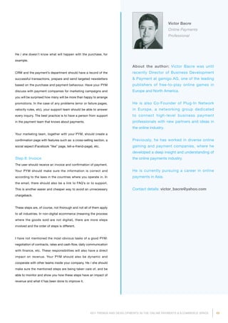 49KEY TRENDS AND DEVELOPMENTS IN THE ONLINE PAYMENTS  ECOMMERCE SPACE
About the author: Victor Bacre was until
recently Director of Business Development
 Payment at gamigo AG, one of the leading
publishers of free-to-play online games in
Europe and North America.
He is also Co-Founder of Plug-In Network
in Europe, a networking group dedicated
to connect high-level business payment
pro­fessionals with new partners and ideas in
the online industry.
Previously, he has worked in diverse online
gaming and payment companies, where he
developed a deep insight and understanding of
the online payments industry.
He is currently pursuing a career in online
payments in Asia.
Contact details: victor_bacre@yahoo.com
Victor Bacre
Online Payments
Professional
He / she doesn’t know what will happen with the purchase, for
example.
CRM and the payment’s department should have a record of the
successful transactions, prepare and send targeted newsletters
based on the purchase and payment behaviour. Have your PYM
discuss with payment companies for marketing campaigns and
you will be surprised how many will be more than happy to arrange
promotions. In the case of any problems (error or failure pages,
velocity rules, etc), your support team should be able to answer
every inquiry. The best practice is to have a person from support
in the payment team that knows about payments.
Your marketing team, together with your PYM, should create a
confirmation page with features such as: a cross-selling section, a
social aspect (Facebook “like” page, tell-a-friend-page), etc.
Step 8: Invoice
The user should receive an invoice and confirmation of payment.
Your PYM should make sure the information is correct and
according to the laws in the countries where you operate in. In
the email, there should also be a link to FAQ’s or to support.
This is another easier and cheaper way to avoid an unnecessary
chargeback.
These steps are, of course, not thorough and not all of them apply
to all industries. In non-digital ecommerce (meaning the process
where the goods sold are not digital), there are more steps
involved and the order of steps is different.
I have not mentioned the most obvious tasks of a good PYM:
negotiation of contracts, rates and cash-flow, daily communication
with finance, etc. These responsibilities will also have a direct
impact on revenue. Your PYM should also be dynamic and
cooperate with other teams inside your company. He / she should
make sure the mentioned steps are being taken care of, and be
able to monitor and show you how these steps have an impact of
revenue and what it has been done to improve it.
 