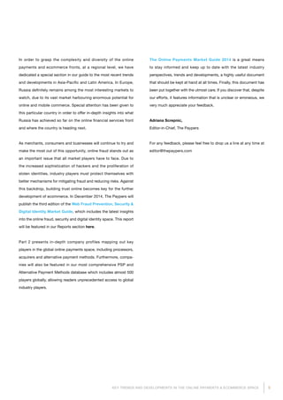 5KEY TRENDS AND DEVELOPMENTS IN THE ONLINE PAYMENTS & ECOMMERCE SPACE
In order to grasp the complexity and diversity of the online
payments and ecommerce fronts, at a regional level, we have
dedicated a special section in our guide to the most recent trends
and developments in Asia-Pacific and Latin America. In Europe,
Russia definitely remains among the most interesting markets to
watch, due to its vast market harbouring enormous potential for
online and mobile commerce. Special attention has been given to
this particular country in order to offer in-depth insights into what
Russia has achieved so far on the online financial services front
and where the country is heading next.
As merchants, consumers and businesses will continue to try and
make the most out of this opportunity, online fraud stands out as
an important issue that all market players have to face. Due to
the increased sophistication of hackers and the proliferation of
stolen identities, industry players must protect themselves with
better mechanisms for mitigating fraud and reducing risks. Against
this backdrop, building trust online becomes key for the further
development of ecommerce. In December 2014, The Paypers will
publish the third edition of the Web Fraud Prevention, Security &
Digital Identity Market Guide, which includes the latest insights
into the online fraud, security and digital identity space. This report
will be featured in our Reports section here.
Part 2 presents in-depth company profiles mapping out key
players in the global online payments space, including processors,
acquirers and alternative payment methods. Furthermore, compa­
nies will also be featured in our most comprehensive PSP and
Alternative Payment Methods database which includes almost 500
players globally, allowing readers unprecedented access to global
industry players.
The Online Payments Market Guide 2014 is a great means
to stay informed and keep up to date with the latest industry
perspectives, trends and developments, a highly useful document
that should be kept at hand at all times. Finally, this document has
been put together with the utmost care. If you discover that, despite
our efforts, it features information that is unclear or erroneous, we
very much appreciate your feedback.
Adriana Screpnic,
Editor-in-Chief, The Paypers
For any feedback, please feel free to drop us a line at any time at
editor@thepaypers.com
 