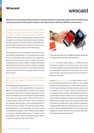 52 ONLINE PAYMENTS MARKET GUIDE 2014
Mobile payments are effectively not much more that
putting a card into a mobile handset. What will drive
consumer adoption of mobile payments eventually?
Usability is a key issue. Generally speaking, customers are not
interested in the technology that lies behind a payment product.
They want a solution that they can use quickly and intuitively. And in
this sense NFC is a good solution, because if you want to use it,
you do not even have to unlock your mobile phone to pay.
Once customers try it out for themselves, they will soon realize
the benefits of mobile payment. This is simply because they are
obvious. A contactless, mobile transaction is for example much
faster, much more convenient and you no longer have to wait in
long queues at the checkout. In addition, a mobile wallet provides
the advantage of being able to constantly monitor the conducted
transactions. And they have access to their general transaction
overview at all times and receive a message in real-time for each
cash movement.
What are the differences in transmission standard
(NFC, QR Code, Beacon / BLE) and where should
merchants invest in?
The widest acceptance have payments by Near Field Communication
(NFC), which will be further augmented by the introduction of
Apple Pay. NFC technology means the wireless and contactless
transmission of data over a short distance. Essentially, it can be
said that the infrastructure for contactless NFC payments already
exists today with a large number of NFC POS terminals and
is making further inroads into the market. NFC is the stipulated
open standard, allowing users to make contactless payments in
all the countries on this planet. The outstanding feature of NFC-
based approaches is that they broaden the already existing
and established acceptance of VISA, MasterCard and Maestro
to include the contactless payment option. It is easiest for high
street retailers to offer customers contactless payment via NFC-
compliant smart phones or with an NFC sticker.
For this, they only need an NFC-compatible cash terminal. New devi­ces
are already fitted with this technology as standard.
QR Codes are mostly closed systems, i.e. retailers have to be
acquired by providers for the process and the point-of-sale
environment adjusted accordingly. We will definitely see QR codes
in certain application scenarios for a long time yet, but in my view
this technology is less suited to payment processes because it
requires too many steps.
I regard Bluetooth Low Energy as a useful addition to NFC.
The push technology combined with beacons in the shopping
environment lays the groundwork for customer retention opportuni­
ties. BLE radio technology facilitates contactless data transfer
at a distance of up to 10 meters. Using micro transmitters, the
so-called beacons, BLE provides location-based services that are
communicated to the point-of-sale. As soon as a customer comes
within the range of the beacons, retailers can take advantage of an
additional communication channel and send personalized offers
to the customer’s mobile device. In this way, BLE is interesting in
marketing-led approaches that include payment, but focus on new
customer retention possibilities through voucher and loyalty point
programmes. Ultimately, BLE links the online and the offline world,
which is becoming increasingly important.
Wirecard
Wirecard, one of the world’s leading providers for electronic payments, is supporting a huge number of initiatives when
introducing innovative mobile payment solutions. The Paypers spoke to Wirecard`s EVP Telecommunications.
 