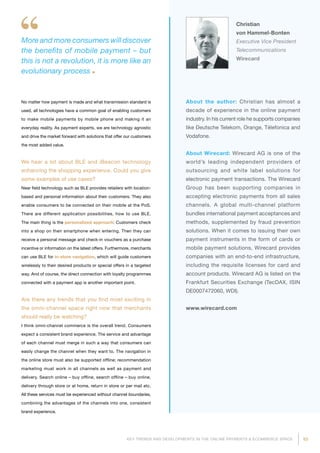 53KEY TRENDS AND DEVELOPMENTS IN THE ONLINE PAYMENTS  ECOMMERCE SPACE
About the author: Christian has almost a
decade of experience in the online payment
industry. In his current role he supports companies
like Deutsche Telekom, Orange, Télefonica and
Vodafone.
About Wirecard: Wirecard AG is one of the
world’s leading independent providers of
outsourcing and white label solutions for
electronic payment transactions. The Wirecard
Group has been supporting companies in
accepting electronic payments from all sales
channels. A global multi-channel platform
bundles international payment acceptances and
methods, supplemented by fraud prevention
solutions. When it comes to issuing their own
payment instruments in the form of cards or
mobile payment solutions, Wirecard provides
companies with an end-to-end infrastructure,
including the requisite licenses for card and
account products. Wirecard AG is listed on the
Frankfurt Securities Exchange (TecDAX, ISIN
DE0007472060, WDI).
www.wirecard.com
Christian
von Hammel-Bonten
Executive Vice President
Telecommunications
Wirecard
More and more consumers will discover
the benefits of mobile payment – but
this is not a revolution, it is more like an
evolutionary process
No matter how payment is made and what transmission standard is
used, all technologies have a common goal of enabling customers
to make mobile payments by mobile phone and making it an
everyday reality. As payment experts, we are technology agnostic
and drive the market forward with solutions that offer our customers
the most added value.
We hear a lot about BLE and iBeacon technology
enhancing the shopping experience. Could you give
some examples of use cases?
Near field technology such as BLE provides retailers with location-
based and personal information about their customers. They also
enable consumers to be connected on their mobile at the PoS.
There are different application possibilities, how to use BLE.
The main thing is the personalized approach: Customers check
into a shop on their smartphone when entering. Then they can
receive a personal message and check-in vouchers as a purchase
incentive or information on the latest offers. Furthermore, merchants
can use BLE for in-store navigation, which will guide customers
wirelessly to their desired products or special offers in a targeted
way. And of course, the direct connection with loyalty programmes
connected with a payment app is another important point.
Are there any trends that you find most exciting in
the omni-channel space right now that merchants
should really be watching?
I think omni-channel commerce is the overall trend. Consumers
expect a consistent brand experience. The service and advantage
of each channel must merge in such a way that consumers can
easily change the channel when they want to. The navigation in
the online store must also be supported offline; recommendation
marketing must work in all channels as well as payment and
delivery. Search online – buy offline, search offline – buy online,
delivery through store or at home, return in store or per mail etc.
All these services must be experienced without channel boun­da­ries,
combining the advantages of the channels into one, consistent
brand experience.
 