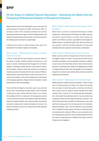 54 ONLINE PAYMENTS MARKET GUIDE 2014
On the Verge of a Mobile Payment Revolution - Debunking the Myths that Are
Hampering Widespread Adoption of M-payment Solutions
EPIF
Mobile payment has evolved significantly since consumers first
started paying for ringtones via SMS. According to PWC, an
estimated number of 80 companies worldwide are currently
developing mobile payment apps. However, despite research and
statistics indicating huge market potential, we are still waiting for
the mobile payment revolution to properly begin.
I believe that a number of mobile payment myths need to be
debunked for the market to realise its full potential.
Myth number 1: Mobile payment solves a problem
that does not exist
In Africa, mobile payment has provided an economic lifeline to
thousands of people, enabling cashless transactions in rural
areas. In contrast, mobile payment still struggles with commercial
adoption in developed markets. But the current payment model is
far from perfect: research shows that customers are irritated by
checkout queues and frustrated with the cash culture of ATMs etc.
Mobile payment could tackle these concerns (and more), but, in
order to be successful, it has to be an integral and convenient part
of the shopping experience. People will stick with plastic if mobile
payment fails to offer real advantages.
It has to be free-of-charge for consumers, easy to use, quick and
secure. And it must address the daily needs of users. Examples
include peer-to-peer transfer (sending money to your friends
when splitting the bill in a restaurant), full transparency and cost
control (a real-time overview of purchases and personal finances),
loyalty and reward programs and couponing deals. And, just like
consumers, retailers want checkout processes to be quick, and
payment methods to be low-cost, hassle-free and offer additional
marketing potential.
Myth number 2: Mobile payment technology is still in
its infancy
While there is currently no standard technology for mobile
transactions, mobile payment technologies are rapidly maturing.
And while it may be difficult to predict which solution will
prevail, with different providers using different technologies for
different reasons, including QR codes, NFC, BLE and others, the
only certainty is that the successful applications will be those
developed with user experience as the primary consideration.
Myth number 3: Mobile payments are not secure
Safety concerns and the consequent lack of trust are some of
the biggest hurdles the industry is facing. Not all mobile service
providers are (e)banks, and the regulatory framework is different
in each country, which fuel these concerns. Secure and worry-free
payment is a prerequisite that needs to be aggressively promoted
to mitigate consumer fears, with technologies such as fingerprint
recognition and retinal scans already being mooted as potential
replacements for PIN entry.
Myth number 4: Mobile payment is not mainstream
Mobile payment is rapidly becoming mainstream. There is a huge
array of mobile payment providers, from banks that develop
their own apps, to ecommerce giants, to start-ups, and they all
want a piece of the pie. Apple is another example of the latest
company that is jumping on the mobile payment bandwagon.
And, while Apple Pay essentially seems to be just another way
of paying by credit card and hardly revolutionary, its launch in the
US will surely help raise the profile of mobile payment, and could
well be the tipping point that will see payment by smartphone
become mainstream. Also in the US, Starbucks is very successful
with its integrated loyalty program. M-Pesa is conquering Africa
by empowering the unbanked. AliPay is a very successful online
and mobile payment provider in China. These examples show that
the market is fragmented due to different local needs, technical
infrastructure and regulation.
 