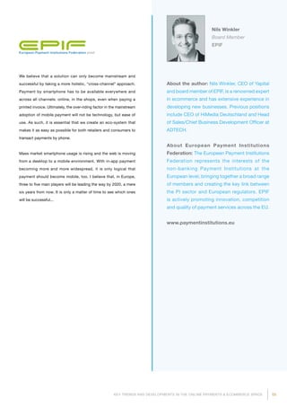 55KEY TRENDS AND DEVELOPMENTS IN THE ONLINE PAYMENTS  ECOMMERCE SPACE
About the author: Nils Winkler, CEO of Yapital
and board member of EPIF, is a renowned expert
in ecommerce and has extensive experience in
developing new businesses. Previous positions
include CEO of HiMedia Deutschland and Head
of Sales/Chief Business Development Officer at
ADTECH.
About European Payment Institutions
Federation: The European Payment Institutions
Federation represents the interests of the
non-banking Payment Institutions at the
European level, bringing together a broad range
of mem­bers and creating the key link between
the PI sector and European regulators. EPIF
is actively promoting innovation, competition
and quality of payment services across the EU.
www.paymentinstitutions.eu
Nils Winkler
Board Member
EPIF
We believe that a solution can only become mainstream and
successful by taking a more holistic, “cross-channel” approach.
Payment by smartphone has to be available everywhere and
across all channels: online, in the shops, even when paying a
printed invoice. Ultimately, the over-riding factor in the mainstream
adoption of mobile payment will not be technology, but ease of
use. As such, it is essential that we create an eco-system that
makes it as easy as possible for both retailers and consumers to
transact payments by phone.
Mass market smartphone usage is rising and the web is moving
from a desktop to a mobile environment. With in-app payment
becoming more and more widespread, it is only logical that
payment should become mobile, too. I believe that, in Europe,
three to five main players will be leading the way by 2020, a mere
six years from now. It is only a matter of time to see which ones
will be successful...
 