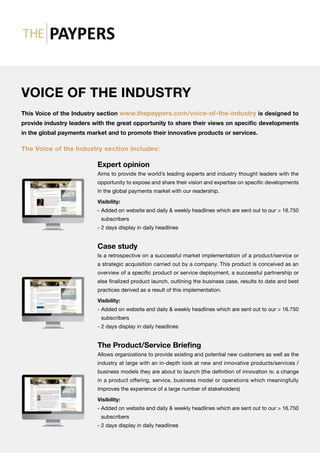 VOICE OF THE INDUSTRY
This Voice of the Industry section www.thepaypers.com/voice-of-the-industry is designed to
provide industry leaders with the great opportunity to share their views on specific developments
in the global payments market and to promote their innovative products or services.
The Voice of the Industry section includes:
Expert opinion
Aims to provide the world’s leading experts and industry thought leaders with the
opportunity to expose and share their vision and expertise on specific developments
in the global payments market with our readership.
Visibility:
- Added on website and daily  weekly headlines which are sent out to our  16.750
subscribers
- 2 days display in daily headlines
Case study
Is a retrospective on a successful market implementation of a product/service or
a strategic acquisition carried out by a company. This product is conceived as an
overview of a specific product or service deployment, a successful partnership or
else finalized product launch, outlining the business case, results to date and best
practices derived as a result of this implementation.
Visibility:
- Added on website and daily  weekly headlines which are sent out to our  16.750
subscribers
- 2 days display in daily headlines
The Product/Service Briefing
Allows organizations to provide existing and potential new customers as well as the
industry at large with an in-depth look at new and innovative products/services /
business models they are about to launch (the definition of innovation is: a change
in a product offering, service, business model or operations which meaningfully
improves the experience of a large number of stakeholders)
Visibility:
- Added on website and daily  weekly headlines which are sent out to our  16.750
subscribers
- 2 days display in daily headlines
 