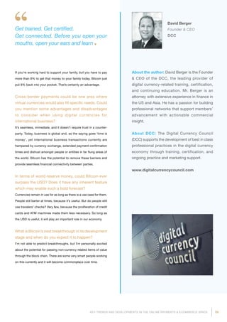 59KEY TRENDS AND DEVELOPMENTS IN THE ONLINE PAYMENTS  ECOMMERCE SPACE
About the author: David Berger is the Founder
 CEO of the DCC, the leading provider of
digital currency-related training, certification,
and continuing education. Mr. Berger is an
attorney with extensive experience in finance in
the US and Asia. He has a passion for building
professional networks that support members’
advancement with actionable commercial
insight.
About DCC: The Digital Currency Council
(DCC) supports the development of best in class
professional practices in the digital currency
economy through training, certification, and
ongoing practice and marketing support.
www.digitalcurrencycouncil.com
David Berger
Founder  CEO
DCC
Get trained. Get certified.
Get connected. Before you open your
mouths, open your ears and learn
If you’re working hard to support your family, but you have to pay
more than 8% to get that money to your family today, Bitcoin just
put 8% back into your pocket. That’s certainly an advantage.
Cross-border payments could be one area where
virtual currencies would also fill specific needs. Could
you mention some advantages and disadvantages
to consider when using digital currencies for
international business?
It’s seamless, immediate, and it doesn’t require trust in a counter-
party. Today, business is global and, as the saying goes ‘time is
money’, yet international business transactions currently are
hampered by currency exchange, extended payment confirmation
times and distrust amongst people or entities in far flung areas of
the world. Bitcoin has the potential to remove these barriers and
provide seamless financial connectivity between parties.
In terms of world reserve money, could Bitcoin ever
surpass the USD? Does it have any inherent feature
which may enable such a bold forecast?
Currencies remain in use for as long as there is a use case for them.
People still barter at times, because it’s useful. But do people still
use travelers’ checks? Very few, because the proliferation of credit
cards and ATM machines made them less necessary. So long as
the USD is useful, it will play an important role in our economy.
What is Bitcoin’s next breakthrough in its development
stage and when do you expect it to happen?
I’m not able to predict breakthroughs, but I’m personally excited
about the potential for passing non-currency related items of value
through the block chain. There are some very smart people working
on this currently and it will become commonplace over time.
 