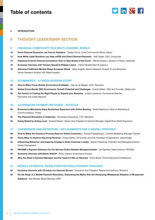 6 ONLINE PAYMENTS MARKET GUIDE 2014
4 	 INTRODUCTION
8	 THOUGHT LEADERSHIP SECTION
9	 FINANCIAL COMPLEXITY IN A MULTI-CHANNEL WORLD
10	 Omni-Channel Payments: Jet Fuel for Retailers | Roelant Prins, Chief Commercial Officer, Adyen
12	 How White Label Solutions can Help mPOS and Omni-Channel Payments | Ralf Gladis, CEO, Computop
14	 Payments & Omni-Channel Innovations: How to Stay Ahead of the Curve | Wendy Dobson, Director of Sales, DataCash
16	 Exclusive interview with Thomas Staudt & Philippe Lazare | CEOs GlobalCollect & Ingenico
18	 Advanced Fulfilment Models Shape European Retail | Miya Knights, Senior Research Analyst  Luca Bonacina,
Senior Research Analyst, IDC Retail Insights
21	 ECOMMERCE. A CROSS-BORDER STORY
22	 How to Make Cross-Border Ecommerce Profitable | Gijs op de Weegh, COO, Payvision
24	 Global Cross-Border B2C Ecommerce: Growth Potential and Challenges | Yuecel Yelken, CEO and Founder, yStats.com
26	Ten Factors in Finding the Right People to Expand your Business | Jordan Lawrence, Commercial Director,
Payments and Cards Network
29	 ALTERNATIVE PAYMENT METHODS - IN FOCUS
30	Ecommerce Merchants Enjoy Borderless Expansion with Online Banking | Stefan Backlund, Head of Marketing 
Communications, Trustly
32	 The Payment Revolution is Underway | Christophe Duquenne, CTO, Worldline
34	 Going Global by Acting Local | Souheil Badran, Senior Vice President  General Manager, Digital River World Payments
37	 CONVERSION AND RETENTION - KEY ELEMENTS FOR A DIGITAL STRATEGY
38	 How to Make the Checkout Process Easy for Online Customers | Kostas Papageorgiou, Content Marketing Manager, Paymill
40	 Three Ways to Improve Recurring Revenue | Craig Vodnik, Co-founder and Vice President of Operations, cleverbridge
42	 Influencing Behaviour and Inspiring Change to Build Customer Loyalty | Shane Fitzpatrick, President and Managing Director,
Chase Paymentech
44	 PAYONE's Payment Solutions for the German Online Retailer Blutsgeschwister | Jan Sperber, Sales Director, PAYONE
46	 Exclusive interview with Elaine Oldhoff | Policy Advisor, Ecommerce Europe
48	 Why You Need a Payment Manager and the Impact It Has on Revenue | Victor Bacre, Online Payments Professional
51	 MOBILE PAYMENTS: REVOLUTION OR EVOLUTIONARY PROCESS?
52	 Exclusive interview with Christian von Hammel-Bonten | Executive Vice President Telecommunications, Wirecard
54	On the Verge of a Mobile Payment Revolution. Debunking the Myths that Are Hampering Widespread Adoption of M-payment
Solutions | Nils Winkler, Board Member, EPIF
Table of contents
 