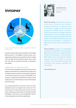 61KEY TRENDS AND DEVELOPMENTS IN THE ONLINE PAYMENTS  ECOMMERCE SPACE
About the author: Jacob Boersma is active
in the areas of e-identity and electronic
payments innovations. He began working
in information management and information
security after a Master's study in Science 
Policy. He has worked on European and Dutch
e-authentication projects, the iDEAL payments
protocol and Innopay’s annual Online Payments
reports. He frequently advises both government
agencies and businesses on questions of
digital payments and online currencies such as
Bitcoin.
About Innopay: Innopay is an independent
consulting firm, specialised in online payments,
digital identity, e-business and digital innovation.
We help our clients (banks, online merchants,
PSPs, public sector) to move from the traditional
business world into the digital era. Innopay
combines in depth technical knowledge with
knowledge of the business, regulation and
online trends.
www.innopay.com
Jacob Boersma
Senior Consultant
Innopay
Figure 1: Bitcoin entrepreneurs, banks and regulators in deadlock
(Innopay 2014)
A solution could be to follow the recommendations of the European
Banking Authority in their report on Cryptocurrencies, which
suggests giving cryptocurrency businesses the status of ‘obliged
entity’ with regard to KYC and AML procedures, similar to other
high value, high risk businesses (real estate, car dealerships,
luxury goods).
Cryptocurrency isn’t about the currency
The current situation resembles the early days of the internet, when
regulators and entertainment companies were also unaware of the
technology’s disruptive potential and tried to keep infringements
in check with draconian laws and user-unfriendly DRM. It took
decades for copyright law and entertainment industry business
models to catch up to the technology, and many of the old players
were left in the dust.
Let us realize cryptocurrency is more than currency. The often-
highlighted risks can be mitigated, like any other risk in the
financial industry. The rest should be left to free and innovative
forces. Cryptocurrency should be seen as ‘distributed consensus
technologies’, of which currency is only a first application. Only then
will we avoid paying the price of history repeating itself.
 