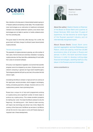 63KEY TRENDS AND DEVELOPMENTS IN THE ONLINE PAYMENTS  ECOMMERCE SPACE
About the author: Vladimir Grankin is Chairman
of the Board at Ocean Bank and a partner at
Ocean Ventures. With more than 15 years of
experience, he has become an active figure
of the Russian payment industry and an
internationally recognised expert.
About Ocean Bank: Ocean Bank owns
payment aggregation services Robokassa and
Platron, which are used by more than 25,000
ecommerce sites of all sizes in Russia and
abroad. In 2014, the bank launched Ocean
Ventures in order to develop cutting-edge
financial technologies, asserting itself as a key
player in the Russian payment landscape.
www.oceanbank.ru
Vladimir Grankin
Chairman
Ocean Bank
Also indicative is the discussion of decentralized systems going on
in Russian political and banking circles lately. This includes block-
chain technologies as an alternative to traditional centralized
interbank and interstate settlement systems, since block-chain
technologies are not liable to sanction or hostile unilateral action
from the controlling side.
This gives reason to think that, after denying it for a while, the
government will likely change its attitude toward decentralized
cryptocurrencies.
Trends and prospects
The popularity of cryptocurrencies is growing, as is the number of
their users. Internet stores are extremely interested in accepting
cryptocurrencies, but they have little understanding of it and suffer
from a lack of convenient software.
Of course, much depends on legislation, but we think that scientific
progress cannot be stopped by any bans. (Cryptocurrency and
network computing in general are huge recent breakthroughs.)
Technological potential will build up and rise to the surface the first
chance it gets.
Considering that Bitcoin emission is high and will not continue at
this rapid pace, service providers, which engage in exchanging,
trading, processing payments, storage, insurance and so on for
cryptocurrency owners, have a promising future.
Russia has a unique mix of top-notch programmers working
on cryptocurrency and a significant number of miners ready to
produce any cryptocurrency. This creates excellent prospects
for starting new ‘coins’. No doubt the Bitcoin protocol is only the
beginning – the starting point – that, thanks to open sourcing,
will inspire new technology and attract new minds. Maybe the
currency of the future won’t be Bitcoin as we know it, but Bitcoin
will set the tone for many years to come with Russia playing an
important role in these developments.
 