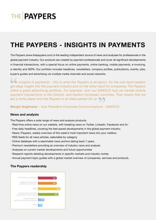 THE PAYPERS - INSIGHTS IN PAYMENTS
The Paypers (www.thepaypers.com) is the leading independent source of news and analyses for professionals in the
global payment industry. Our products are created by payment professionals and cover all significant develop­ments
in financial transactions, with a special focus on online payments, online banking, mobile payments, e-invoicing,
e-identity and SEPA. Our portfolio includes headlines, newsletters, company profiles, publications, events, jobs,
buyer’s guides and advertising via multiple media channels and social networks.
Insights in payments – this is what the Paypers is all about. On the one hand readers
get deep insight into the payment industry and on the other hand for companies The Paypers
offers a great advertising portfolio. For example, with our DIMOCO hub we handle mobile
payment transactions in the Central- and Eastern European countries. That means that we
are a niche player and the Paypers is an ideal partner for us
Margit Anglmaier - Vice President Corporate Communications - DIMOCO
News and analysis
The Paypers offers a wide range of news and analysis products:
• Real-time online news on our website, with breaking news on Twitter, Linkedin, Facebook and G+
• Free daily headlines, covering the fast-paced developments in the global payment industry
• News | Paypers, weekly overview of this week’s most important news into your mailbox.
• RSS feeds for all news articles, selectable by category
• Online database with a searchable news archive dating back 7 years.
• Premium newsletters providing an overview of industry news and analysis
• Analyses on current market developments and future opportunities
• Research reports detailing developments in specific markets and industry niches
• Annual payment topic guides with a global market overview of companies, services and products.
The Paypers readership
 