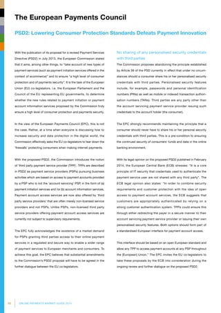66 ONLINE PAYMENTS MARKET GUIDE 2014
PSD2: Lowering Consumer Protection Standards Defeats Payment Innovation
The European Payments Council
No sharing of any personalised security credentials
with third parties
The Commission proposes abandoning the principle established
by Article 56 of the PSD currently in effect that under no circum­
stances should a consumer share his or her personalised security
credentials with third parties. Personalised security features
include, for example, passwords and personal identification
numbers (PINs) as well as mobile or indexed transaction authori­
sation numbers (TANs). Third parties are any party other than
the account servicing payment service provider issuing such
credentials to the account holder (the consumer).
The EPC strongly recommends maintaining the principle that a
consumer should never have to share his or her personal security
credentials with third parties. This is a pre-condition to ensuring
the continued security of consumers’ funds and data in the online
banking environment.
With its legal opinion on the proposed PSD2 published in February
2014, the European Central Bank (ECB) stresses: “It is a core
principle of IT security that credentials used to authenticate the
payment service user are not shared with any third party”. The
ECB legal opinion also states: “In order to combine security
requirements and customer protection with the idea of open
access to payment account services, the ECB suggests that
customers are appropriately authenticated by relying on a
strong customer authentication system. TPPs could ensure this
through either redirecting the payer in a secure manner to their
account servicing payment service provider or issuing their own
personalised security features. Both options should form part of
a standardised European interface for payment account access.
This interface should be based on an open European standard and
allow any TPP to access payment accounts at any PSP throughout
the [European] Union.” The EPC invites the EU co-legislators to
take these proposals by the ECB into consideration during the
ongoing review and further dialogue on the proposed PSD2.
With the publication of its proposal for a revised Payment Services
Directive (PSD2) in July 2013, the European Commission stated
that it aims, among other things, to “take account of new types of
payment services (such as payment initiation services offered in the
context of ecommerce)” and to ensure “a high level of consumer
protection and of payments security”. It is the task of the European
Union (EU) co-legislators, i.e. the European Parliament and the
Council of the EU representing EU governments, to determine
whether the new rules related to payment initiation or payment
account information services proposed by the Commission truly
ensure a high level of consumer protection and payments security.
In the view of the European Payments Council (EPC), this is not
the case. Rather, at a time when everyone is discussing how to
increase security and data protection in the digital world, the
Commission effectively asks the EU co-legislators to tear down the
‘firewalls’ protecting consumers when making internet payments.
With the proposed PSD2, the Commission introduces the notion
of ‘third party payment service provider (TPP)’. TPPs are described
in PSD2 as payment service providers (PSPs) pursuing business
activities which are based on access to payment accounts provided
by a PSP who is not the ‘account servicing’ PSP, in the form of (a)
payment initiation services and /or (b) account information services.
Payment account access services are now also offered by ‘third
party service providers’ that are often merely non-licensed service
providers and not PSPs. Unlike PSPs, non-licensed third party
service providers offering payment account access services are
currently not subject to supervisory requirements.
The EPC fully acknowledges the existence of a market demand
for PSPs granting third parties access to their online payment
services in a regulated and secure way to enable a wider range
of payment services to European merchants and consumers. To
achieve this goal, the EPC believes that substantial amendments
to the Commission’s PSD2 proposal will have to be agreed in the
further dialogue between the EU co-legislators.
 