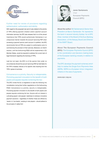 67KEY TRENDS AND DEVELOPMENTS IN THE ONLINE PAYMENTS  ECOMMERCE SPACE
About the author: Mr Santamaría is Senior Vice
President at Banco Santander. He represents
the bank in several industry bodies: he is EPC
Chair, member of the Board of the Euro Banking
Association, of the Iberpay Board and Director
of the SWIFT Board.
About The European Payments Council
(EPC): The European Payments Council (EPC)
is the coordination and decision-making body
of the European banking industry in relation to
payments.
The EPC develops the payment schemes which
help to realise the Single Euro Payments Area
(SEPA). SEPA is a European Union integration
initiative in the area of payments.
www.epc-cep.eu
Javier Santamaría
Chair
European Payments
Council (EPC)
Further need for review of provisions regarding
authentication, authorisation and liability
With regard to the proposed new set of rules related to the activity
of TPPs offering payment initiation and/or payment account
information services, the EPC also stresses that it is of the utmost
importance that TPPs would authenticate themselves in an
unequivocal manner towards the account servicing PSP when
accessing a payment service user’s account. In addition, the EPC
recommends that all TPPs be subject to authorisation prior to
commencing the provision of their services. Moreover, an interim
solution, until the forthcoming PSD2 will be implemented in EU
Member States, would be required to address the current lack of
legal framework regarding the licensing of TPPs.
Last but not least, the EPC is of the opinion that under no
circumstances should the account servicing PSP be held liable for
the TPP’s mistakes, failures or for specific risks resulting from the
TPPs’ sphere of activities.
Convenience is a priority. Security is indispensable.
Promoting payment innovation to the benefit of both
payers and payees requires combining the two
The EPC invites the EU co-legislators to take the following into
consideration during their further negotiations on the forthcoming
PSD2: Convenience is a priority; security is indispensable.
Promoting payment innovation to the benefit of both payers and
payees requires combining the two. Anyone with an interest in
cultivating payers’ and payees’ readiness to embrace innovative
payment solutions – regardless of whether these are offered by
‘banks’ or ‘non-banks’, existing or new players – should adhere to
the principle of ‘safety first’.
 