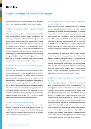 68 ONLINE PAYMENTS MARKET GUIDE 2014
7 Legal Challenges for Ecommerce in Europe
time.lex
Ecommerce in the EU has developed into big business. We set out
7 of the legal challenges currently facing ecommerce in the EU.
1. Streamlining data protection policies across
Europe
While there certainly has been some harmonisation at the EU
level, this has been the minimum amount. This situation has
effectively meant that some Member States have gone beyond
what is required at the European level, while others only require
the absolute minimum. Implementing the same policy across all
of Europe is either too restrictive for some countries or is non-
compliant with the law(s) of others. The proposed new Data
Protection Regulation would be a welcomed development. Since
EU regulations are directly applicable, the rules would be the same
throughout the EU, making the streamlining of policies a much
easier task for ecommerce companies, whilst also providing the
consumer with the same protection level all over Europe.
2. Streamlining customer and consumer policies
across Europe
Much like the contrast between different countries’ data
protection policies, there is a discrepancy between the customer
and consumer policies (such as delivery policies, commercial
guarantee policies, policies on distance contracts) in various
Member States. Although there has been again some degree of
harmonisation, notably through the Consumer Sales Directive
and the recent Consumer Rights Directive, differences between
national laws remain, since these directives only provide minimum
compliance. Moreover, national contract laws have not been
reconciled and contain even bigger divergences. Implementing
the same policies all across Europe, while it may seem the easiest
solution, may therefore not always be the best strategy.
3. Taking the hurdle of language barriers
Some countries explicitly require some documents to be made
available in their local language. While localising policies, it is
useful to translate the resulting policies into the local language,
even in countries that do not require this step, or for purposes
where a translation is not normally required.
4. Allowing merchants to stay in control of applicable
law and jurisdiction
While a company can specify that the law of the country where the
company is based will apply, this statement cannot overrule the
provisions of the mandatory law of the country where the customer
is habitually resident. This situation means that a company will
need to comply with the mandatory law of all countries where
some of its customers are habitually resident. Moreover, unhappy
customers will be able to sue before the courts of the jurisdiction
in which they are based. This right is an exception to the rule that
parties to a contract can choose the courts that have jurisdiction
in case of a conflict and which cannot be contracted out.
For companies that do not wish nor need to conduct business
all over Europe, it is therefore wise to specify which countries
are being targeted for business and which are not. Geographical
restrictions can be achieved through practical measures such as a
pre-order approval process or geo-filtering. Still, as shown by the
Court of Justice of the European Union’s case-law, determining
whether a website does or does not target a certain country
remains a complex assessment. It is advisable to have the website
legally audited before making it accessible to the public.
5. Optimally regulating e-payment: access to the
account
How to strike a balance between the different interests involved
when considering the different kinds of online payment? E.g.
allowing access to and use of payment account information by
third-party payment service providers (so-called “access to the
account”) would certainly open up the market for new forms of
payment services and would most probably make electronic
payments even more convenient; yet such a decision could have
unwarranted and unwanted security implications. Up until now,
European legislators, when making this assessment through the
adoption of the Payment Services Directive, have drawn the line in
favour of protecting the consumer when making online payments.
However, there has been a proposal for a new Payment Services
Directive, which, if adopted, is likely to allow a moderate, controlled
“access to the account”, combining both convenience and security
for the consumer as well as for the other parties involved.
 
