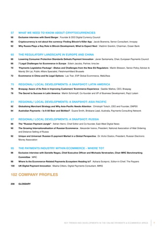 7KEY TRENDS AND DEVELOPMENTS IN THE ONLINE PAYMENTS  ECOMMERCE SPACE
57	 WHAT WE NEED TO KNOW ABOUT CRYPTOCURRENCIES
58	 Exclusive interview with David Berger | Founder  CEO Digital Currency Council
60	 Cryptocurrency is not about the currency: Finding Bitcoin’s Killer App | Jacob Boersma, Senior Consultant, Innopay
62	 Why Russia Plays a Key Role in Bitcoin Development, What to Expect Next | Vladimir Grankin, Chairman, Ocean Bank
65	 THE REGULATORY LANDSCAPE IN EUROPE AND CHINA
66	 Lowering Consumer Protection Standards Defeats Payment Innovation | Javier Santamaría, Chair, European Payments Council
68	 7 Legal Challenges for Ecommerce in Europe | Edwin Jacobs, Partner, time.lex
70	‘Payments Legislative Package’ –Status and Challenges from the New EU Regulators | Martin Bresson, Senior Policy Advisor 
Mandy Shi Lai, Public Affairs Specialist, FleishmanHillard Brussels
72	 Ecommerce in China and Its Legal Options | Lac Tran, EVP Global Ecommerce, Web2Asia
75	 REGIONAL/ LOCAL DEVELOPMENTS: A SNAPSHOT: LATIN AMERICA
76	 Braspag: Aware of Its Role in Improving Customers' Ecommerce Experience | Gastão Mattos, CEO, Braspag
78	 The Secret to Success in Latin America | Martin Schrimpff, Co-founder and VP of Business Development, PayU Latam
81	 REGIONAL/ LOCAL DEVELOPMENTS: A SNAPSHOT: ASIA PACIFIC
82	 Globalising Merchant Strategy and Why Asia-Pacific Needs Attention | Christoph Tutsch, CEO and Founder, ONPEX
84	 Australian Payments – Is It All Beer and Skittles? | Duane Smith, Brisbane Lead, Australia, Payments Consulting Network
87	 REGIONAL/ LOCAL DEVELOPMENTS: A SNAPSHOT: RUSSIA
88	 The “Russian Payment Jungle” | Adrien Henni, Chief Editor and Co-founder, East-West Digital News
90	The Growing Internationalisation of Russian Ecommerce | Alexander Ivanov, President, National Association of Mail Ordering
and Distance Selling of Russia
92	Unique and Universal: Russian E-payment Market in a Global Perspective | Dr. Victor Dostov, President, Russian Electronic
Money Association
95	 THE PAYMENTS INDUSTRY WITHIN ECOMMERCE - WHERE TO?
96	 Exclusive interview with Danielle Nagao, Chief Executive Officer and Michaela Verstraeten, Chair MRC Benchmarking
Committee | MRC
98	 Where Is the Ecommerce-Related Payments Ecosystem Heading to? | Adriana Screpnic, Editor-in-Chief, The Paypers
100	 UK Digital Payment Innovation | Masha Cilliers, Digital Payments Consultant, IMRG
102	COMPANY PROFILES
208 	 GLOSSARY
 