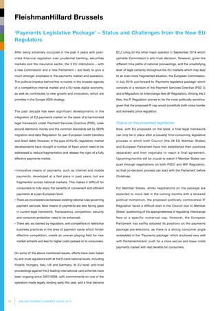 70 ONLINE PAYMENTS MARKET GUIDE 2014
‘Payments Legislative Package’ – Status and Challenges from the New EU
Regulators
FleishmanHillard Brussels
After being extremely occupied in the past 5 years with post-
crisis financial regulation over prudential banking, securities
markets and the insurance sector, the 3 EU institutions – with
a new Commission and a new Parliament – are likely to give a
much stronger emphasis to the payments market and operators.
The political impetus behind this is rooted in the broader agenda
of a competitive internal market and a EU-wide digital economy,
as well as contributes to new growth and innovation, which are
priorities in the Europe 2020 strategy.
The past decade has seen significant developments in the
integration of EU payments market on the basis of a harmonised
legal framework under Payment Services Directive (PSD), rules
around electronic money and the common standards set by SEPA
migration end-date Regulation for pan-European credit transfers
and direct debit. However, in the eyes of the EU regulators, market
developments have brought a number of flaws which need to be
addressed to reduce fragmentation and release the vigor of a fully
effective payments market.
• Innovative means of payments, such as internet and mobile
payments, developed at a fast pace in past years, but are
fragmented across national markets. This makes it difficult for
consumers to fully enjoy the benefits of convenient and efficient
payments at a pan-European level.
• There are inconsistencies between existing national rules governing
payment services. New means of payments are also facing gaps
in current legal framework. Transparency, competition, security
and consumer protection need to be enhanced.
• There are, as claimed by regulators, anti-competitive or restrictive
business practices in the area of payment cards which hinder
effective competition, create an uneven playing field for new
market entrants and lead to higher costs passed on to consumers.
On some of the above mentioned issues, efforts have been taken
by anti-trust regulators both at the EU and national levels, including
Poland, Hungary, Italy, UK and Germany. At EU level, anti-trust
proceedings against the 2 leading international card schemes have
been ongoing since 2007/2008, with commitments on one of the
operators made legally binding early this year, and a final decisive
ECJ ruling on the other major operator in September 2014 which
upholds Commission’s anti-trust decision. However, given the
different time paths of national proceedings, and the unsatisfying
level of legal certainty throughout the EU markets which may lead
to an even more fragmented situation, the European Commission,
in July 2013, put forward its ‘Payments legislative package’ which
consists of a revision of the Payment Services Directive (PSD 2)
and a Regulation on Interchange fees (IF Regulation). Among the 2
files, the IF Regulation proves to be the most politically sensitive,
given that the proposed IF cap would constitute both cross-border
and domestic price regulation.
Status on the proposed legislation
Now, with EU proposals on the table, a final legal framework
can only be in place after a (usually) time-consuming legislative
process in which both Council (the 28 EU Member States)
and European Parliament have first established their positions
separately and then negotiate to reach a final agreement.
Upcoming months will be crucial to watch if Member States can
push through negotiations on both PSD2 and MIF Regulation,
so that co-decision process can start with the Parliament before
Christmas.
For Member States, whilst negotiations on the package are
expected to move fast in the coming months with a renewed
political momentum, the proposed politically controversial IF
Regulation faced a difficult start in the Council due to Member
States’ questioning of the appropriateness of regulating interchange
fees at a specific numerical cap. However, the European
Parliament has swiftly adopted its positions on the payments
package pre-elections, as there is a strong consumer angle
embedded in the ‘Payments package’ which anchored very well
with Parliamentarians’ push for a more secure and lower costs
payments market with real benefits for consumers.
 