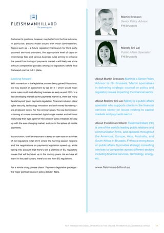 71KEY TRENDS AND DEVELOPMENTS IN THE ONLINE PAYMENTS  ECOMMERCE SPACE
About Martin Bresson: Martin is a Senior Policy
Advisor to FH Brussels. Martin specialises
in delivering strategic counsel on policy and
regulatory issues impacting the financial sector.
About Mandy Shi Lai: Mandy is a public affairs
specialist who supports clients in the financial
services sector on issues relating to capital
markets and payments sector.
About FleishmanHillard: FleishmanHillard (FH)
is one of the world’s leading public relations and
communication firms, and operates throughout
the Americas, Europe, Asia, Australia, and
South-Africa. In Brussels, FH has a strong focus
on public affairs. It provides strategic consulting
services to companies across different sectors
including financial services, technology, energy,
etc.
www.fleishman-hillard.eu
Martin Bresson
Senior Policy Advisor
FH Brussels
Parliament’s positions, however, may be far from the final outcome,
in particular, around those issues with most controversies.
Topics such as – a future regulatory framework for third-party
payment services providers, the appropriate level of caps on
interchange fees and various business rules aiming to enhance
the overall functioning of payments market – will likely see some
difficult compromise process among co-legislators before final
framework can be put in place.
Looking forward
With momentum in the legislative process being gained this autumn,
we may expect an agreement by Q2 2015 – which would mean
some rules could start affecting business as early as end 2015. In a
fast developing market as the payments market is, there are many
facets beyond ‘pure’ payments regulation. Financial inclusion, data/
cyber security, technology innovation and anti-money laundering –
are all relevant topics. For the coming 5 years, the new Commission
is aiming at a more connected digital single market and will most
likely keep their eyes open for new areas of policy initiatives to keep
up with the ever-changing market, such as in the sphere of mobile
payments.
In conclusion, it will be important to keep an open eye on activities
of EU regulators in Q4 2014 where the hunting-season reopens
and the negotiations on payments legislation speed up, while
taking into account that there’s still a plethora of EU regulatory
issues that will be taken up in the coming years. As we have all
learnt in the past 5 years, there’s no rest from EU regulations.
For a similar story, please check “Payments legislative package -
the major political issues in policy debate” here.
Mandy Shi Lai
Public Affairs Specialist
FH Brussels
 