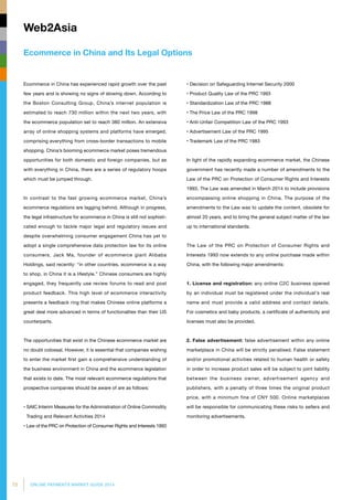 72 ONLINE PAYMENTS MARKET GUIDE 2014
Ecommerce in China and Its Legal Options
Web2Asia
Ecommerce in China has experienced rapid growth over the past
few years and is showing no signs of slowing down. According to
the Boston Consulting Group, China’s internet population is
estimated to reach 730 million within the next two years, with
the ecommerce population set to reach 380 million. An extensive
array of online shopping systems and platforms have emerged,
comprising everything from cross-border transactions to mobile
shopping. China’s booming ecommerce market poses tremendous
opportunities for both domestic and foreign companies, but as
with everything in China, there are a series of regulatory hoops
which must be jumped through.
In contrast to the fast growing ecommerce market, China’s
ecommerce regulations are lagging behind. Although in progress,
the legal infrastructure for ecommerce in China is still not sophisti­
cated enough to tackle major legal and regulatory issues and
despite overwhelming consumer engagement China has yet to
adopt a single comprehensive data protection law for its online
consumers. Jack Ma, founder of ecommerce giant Alibaba
Holdings, said recently: “in other countries, ecommerce is a way
to shop, in China it is a lifestyle.” Chinese consumers are highly
engaged, they frequently use review forums to read and post
product feedback. This high level of ecommerce interactivity
presents a feedback ring that makes Chinese online platforms a
great deal more advanced in terms of functionalites than their US
counterparts.
The opportunities that exist in the Chinese ecommerce market are
no doubt colossal. However, it is essential that companies wishing
to enter the market first gain a comprehensive understanding of
the business environment in China and the ecommerce legislation
that exists to date. The most relevant ecommerce regulations that
prospective companies should be aware of are as follows:
• SAIC Interim Measures for the Administration of Online Commodity
Trading and Relevant Activities 2014
• Law of the PRC on Protection of Consumer Rights and Interests 1993
• Decision on Safeguarding Internet Security 2000
• Product Quality Law of the PRC 1993
• Standardization Law of the PRC 1988
• The Price Law of the PRC 1998
• Anti-Unfair Competition Law of the PRC 1993
• Advertisement Law of the PRC 1995
• Trademark Law of the PRC 1983
In light of the rapidly expanding ecommerce market, the Chinese
government has recently made a number of amendments to the
Law of the PRC on Protection of Consumer Rights and Interests
1993. The Law was amended in March 2014 to include provisions
encompassing online shopping in China. The purpose of the
amendments to the Law was to update the content, obsolete for
almost 20 years, and to bring the general subject matter of the law
up to international standards.
The Law of the PRC on Protection of Consumer Rights and
Interests 1993 now extends to any online purchase made within
China, with the following major amendments:
1. License and registration: any online C2C business opened
by an individual must be registered under the individual's real
name and must provide a valid address and contact details.
For cosmetics and baby products, a certificate of authenticity and
licenses must also be provided.
2. False advertisement: false advertisement within any online
marketplace in China will be strictly penalised. False statement
and/or promotional activities related to human health or safety
in order to increase product sales will be subject to joint liability
between the business owner, advertisement agency and
publishers, with a penalty of three times the original product
price, with a minimum fine of CNY 500. Online marketplaces
will be responsible for communicating these risks to sellers and
monitoring advertisements.
 