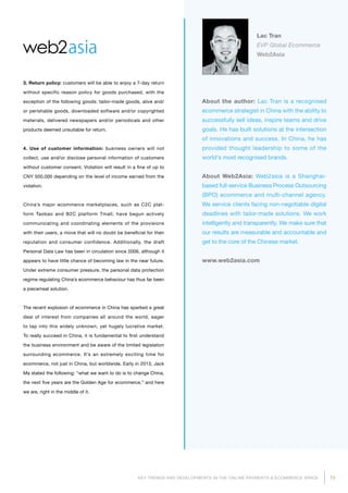 73KEY TRENDS AND DEVELOPMENTS IN THE ONLINE PAYMENTS  ECOMMERCE SPACE
About the author: Lac Tran is a recognised
ecommerce strategist in China with the ability to
successfully sell ideas, inspire teams and drive
goals. He has built solutions at the intersection
of innovations and success. In China, he has
provided thought leadership to some of the
world's most recognised brands.
About Web2Asia: Web2asia is a Shanghai-
based full-service Business Process Outsourcing
(BPO) ecommerce and multi-channel agency.
We service clients facing non-negotiable digital
deadlines with tailor-made solutions. We work
intelligently and transparently. We make sure that
our results are measurable and accountable and
get to the core of the Chinese market.
www.web2asia.com
Lac Tran
EVP Global Ecommerce
Web2Asia
3. Return policy: customers will be able to enjoy a 7-day return
without specific reason policy for goods purchased, with the
exception of the following goods: tailor-made goods, alive and/
or perishable goods, downloaded software and/or copyrighted
materials, delivered newspapers and/or periodicals and other
products deemed unsuitable for return.
4. Use of customer information: business owners will not
collect, use and/or disclose personal information of customers
without customer consent. Violation will result in a fine of up to
CNY 500,000 depending on the level of income earned from the
violation.
China’s major ecommerce marketplaces, such as C2C plat­
form Taobao and B2C platform Tmall, have begun actively
communicating and coordinating elements of the provisions
with their users, a move that will no doubt be beneficial for their
reputation and consumer confidence. Additionally, the draft
Personal Data Law has been in circulation since 2006, although it
appears to have little chance of becoming law in the near future.
Under extreme consumer pressure, the personal data protection
regime regulating China’s ecommerce behaviour has thus far been
a piecemeal solution.
The recent explosion of ecommerce in China has sparked a great
deal of interest from companies all around the world, eager
to tap into this widely unknown, yet hugely lucrative market.
To really succeed in China, it is fundamental to first understand
the business environment and be aware of the limited legislation
surrounding ecommerce. It’s an extremely exciting time for
ecommerce, not just in China, but worldwide. Early in 2013, Jack
Ma stated the following: “what we want to do is to change China,
the next five years are the Golden Age for ecommerce,” and here
we are, right in the middle of it.
 