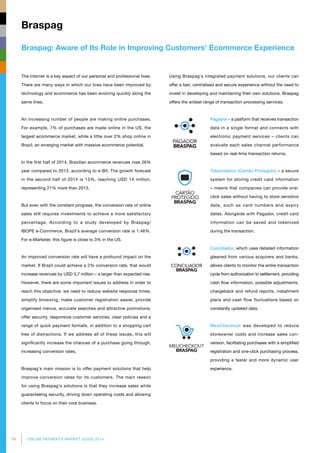 76 ONLINE PAYMENTS MARKET GUIDE 2014
Braspag: Aware of Its Role in Improving Customers' Ecommerce Experience
Braspag
The internet is a key aspect of our personal and professional lives.
There are many ways in which our lives have been improved by
technology and ecommerce has been evolving quickly along the
same lines.
An increasing number of people are making online purchases.
For example, 7% of purchases are made online in the US, the
largest ecommerce market, while a little over 2% shop online in
Brazil, an emerging market with massive ecommerce potential.
In the first half of 2014, Brazilian ecommerce revenues rose 26%
year compared to 2013, according to e-Bit. The growth forecast
in the second half of 2014 is 15%, reaching USD 14 million,
representing 21% more than 2013.
But even with the constant progress, the conversion rate of online
sales still requires investments to achieve a more satisfactory
percentage. According to a study developed by Braspag/
IBOPE e-Commerce, Brazil's average conversion rate is 1.46%.
For e-Marketer, this figure is close to 3% in the US.
An improved conversion rate will have a profound impact on the
market. If Brazil could achieve a 2% conversion rate, that would
increase revenues by USD 3,7 million – a larger than expected rise.
However, there are some important issues to address in order to
reach this objective: we need to reduce website response times,
simplify browsing, make customer registration easier, provide
organised menus, accurate searches and attractive promotions,
offer security, responsive customer services, clear policies and a
range of quick payment formats, in addition to a shopping cart
free of distractions. If we address all of these issues, this will
significantly increase the chances of a purchase going through,
increasing conversion rates.
Braspag's main mission is to offer payment solutions that help
improve conversion rates for its customers. The main reason
for using Braspag's solutions is that they increase sales while
guaranteeing security, driving down operating costs and allowing
clients to focus on their core business.
Using Braspag's integrated payment solutions, our clients can
offer a fast, centralised and secure experience without the need to
invest in developing and maintaining their own solutions. Braspag
offers the widest range of transaction processing services.
Pagador - a platform that receives trans­action
data in a single format and connects with
electronic payment services – clients can
evaluate each sales channel performance
based on real-time transaction returns.
Tokenization (Cartão Protegido) – a secure
system for storing credit card information
– means that companies can provide one-
click sales without having to store sensitive
data, such as card numbers and expiry
dates. Alongside with Pagador, credit card
information can be saved and tokenized
during the transaction.
Conciliador, which uses detailed information
gleaned from various acquirers and banks,
allows clients to monitor the entire transaction
cycle from authorization to settlement, providing
cash flow information, possible adjustments,
chargeback and refund reports, installment
plans and cash flow fluctuations based on
constantly updated data.
MeuCheckout was developed to reduce
store­owner costs and increase sales con­
version, facilitating purchases with a simplified
registration and one-click purchasing process,
providing a faster and more dynamic user
experience.
 