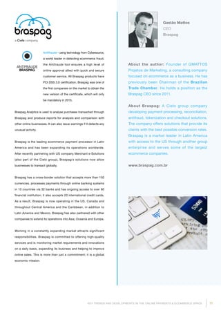 77KEY TRENDS AND DEVELOPMENTS IN THE ONLINE PAYMENTS  ECOMMERCE SPACE
About the author: Founder of GMATTOS
Projetos de Marketing, a consulting company
focused on ecommerce as a business. He has
previously been Chairman of the Brazilian
Trade Chamber. He holds a position as the
Braspag CEO since 2011.
About Braspag: A Cielo group company
developing payment processing, reconciliation,
antifraud, tokenization and checkout solutions.
The company offers solutions that provide its
clients with the best possible conversion rates.
Braspag is a market leader in Latin America
with access to the US through another group
enterprise and serves some of the largest
ecommerce companies.
www.braspag.com.br
Gastão Mattos
CEO
Braspag
Antifraude - using technology from Cyber­source,
a world leader in detecting ecommerce fraud,
the Antifraude tool ensures a high level of
online approval allied with quick and secure
customer service. All Braspag products have
PCI DSS 3.0 certification. Braspag was one of
the first companies on the market to obtain the
new version of the certificate, which will only
be mandatory in 2015.
Braspag Analytics is used to analyse purchases transacted through
Braspag and produce reports for analysis and comparison with
other online businesses. It can also issue warnings if it detects any
unusual activity.
Braspag is the leading ecommerce payment processor in Latin
America and has been expanding its operations worldwide.
After recently partnering with US company Merchant e-Solutions
(also part of the Cielo group), Braspag's solutions now allow
businesses to transact globally.
Braspag has a cross-border solution that accepts more than 150
currencies, processes payments through online banking systems
in 10 countries via 32 banks and has ongoing access to over 60
financial institution; it also accepts 20 international credit cards.
As a result, Braspag is now operating in the US, Canada and
throughout Central America and the Caribbean, in addition to
Latin America and Mexico. Braspag has also partnered with other
companies to extend its operations into Asia, Oceania and Europe.
Working in a constantly expanding market attracts significant
responsibilities. Braspag is committed to offering high-quality
services and is monitoring market requirements and innovations
on a daily basis, expanding its business and helping to improve
online sales. This is more than just a commitment; it is a global
economic mission.
 