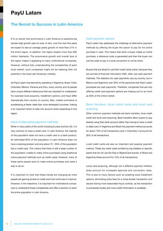 78 ONLINE PAYMENTS MARKET GUIDE 2014
The Secret to Success in Latin America
PayU Latam
Cash payment options
PayU Latam has addressed the challenge of alternative payment
methods by offering the buyer the option to pay for his online
purchase in cash. This means that when a buyer makes an online
purchase, a reference code is generated and then the buyer can
use the code to pay in a local convenient or corner store.
Buyers that are afraid to use their credit cards online, because they
are worried of financial information theft, often use cash payment
methods. The statistics for cash payments vary by country, but in
Mexico and Argentina over 50% of the payments that PayU Latam
processes are cash payments. Therefore, companies that are only
offering credit card payment options are missing out on as much
as 50% of the online market.
Bank transfers, local credit cards and local card
acquiring
Other common payment methods are bank transfers, local credit
cards and local card acquiring. Bank transfers allow buyers to pay
directly using their bank account rather than having to have a credit
or debit card. In Argentina and Brazil this payment method accounts
for about 10% of all transactions and in Colombia it accounts for
30% of all transactions.
Local credit cards are also an important and popular payment
method. These are credit cards emitted by big retailers or specific
banks that do not use the Visa or MasterCard brands. In Brazil and
Argentina these account for 10% of all transactions.
Local card acquiring, although not a different payment method,
does account for increased approval and conversion rates.
This is due to many factors such as enabling local installment
options, eliminating extra fees for a cross-border transaction and
issuers having more reasonable fraud controls, as the transaction
is processed locally and more credit information is available.
It is no secret that ecommerce in Latin America is experiencing
double-digit growth year-on-year. In fact, over the next five years
we expect to see an average yearly growth of more than 21% in
the entire region. In addition, the region boasts more than 600
million habitants. The ecommerce growth and overall size of
the region makes it appealing to many multinational companies.
However, without fully understanding the complexities of each
local market, such companies might not be realising their full
potential in the local Latin American markets.
As PayU Latam has learned by operating in Argentina, Brazil, Chile,
Colombia, Mexico, Panama and Peru, every country and its people
have unique different behaviours that are important to understand.
For example local acquirers, installment options, and fraud differ
dramatically from country to country. Also, mobile commerce is
accele­rating at faster rates than more developed countries, making
it an important factor to take into account when expanding to this
region.
Value of alternative payment methods
While in many parts of the world including Europe and the US, it is
very common to have a credit card, in Latin America, the majority
of the population does not have a credit card or a bank product.
An estimated 65% of the population in Latin America does not
have a banking product and only about 15 - 20% of the population
has a credit card. This means that there is still a large number of
the population unable to make online purchases using traditional
online payment methods such as credit cards. However, many of
these same people want to make online purchases and need a
way to do so.
It is important to note that these trends are changing as more
people are gaining access to credit and trust continues to improve.
However, in the meantime, it is important for multinational compa­
nies to understand these complexities and offer a solution to reach
the entire population in Latin America.
 